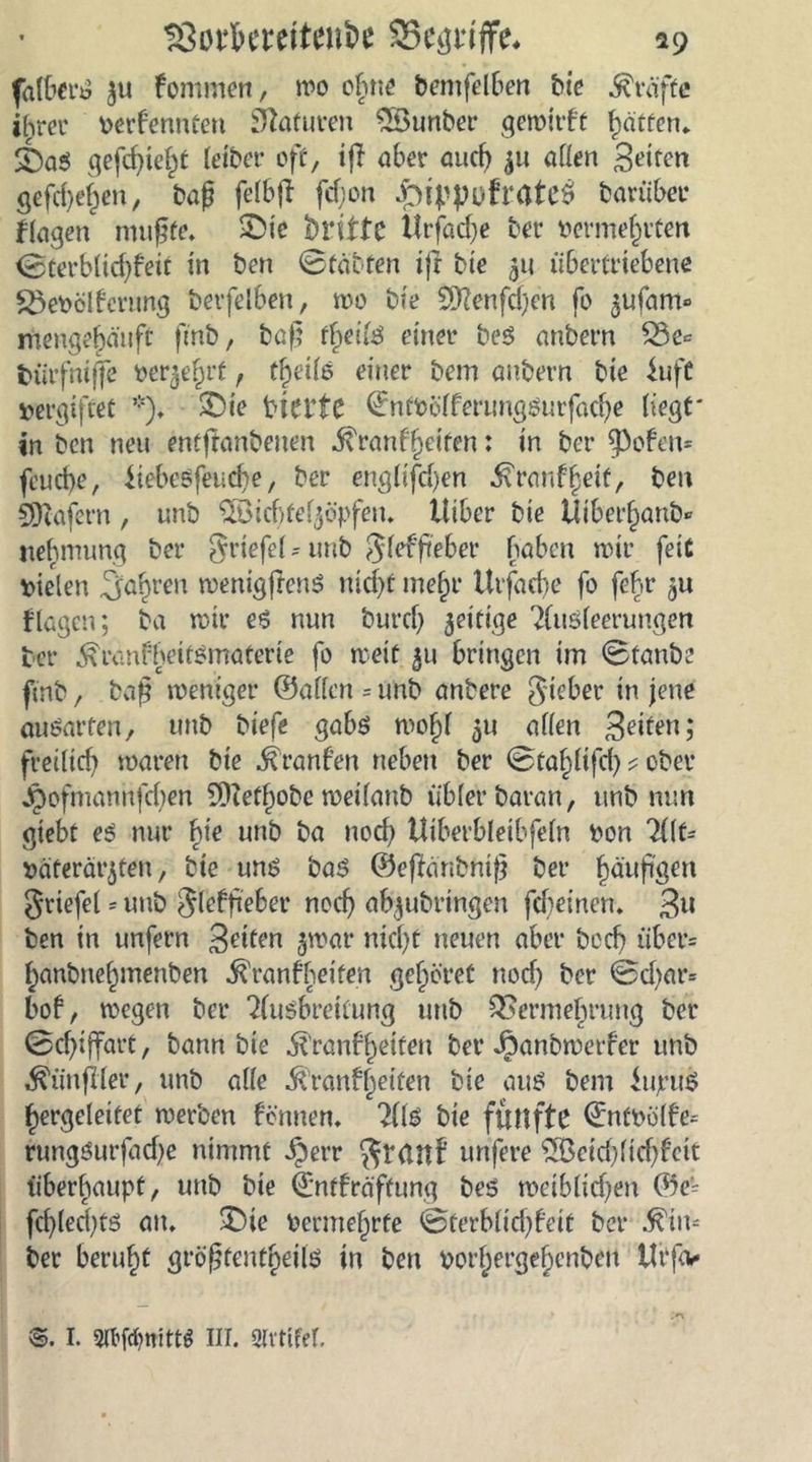 ISütkmtenfce SSegtiffe, *9 ^u fontmen, wo oßne bentfelben bie Kräfte ihrer perfennten Statuten SSunber gewitft Ratten* £)aS gefeßießt leiber off, ifl aber aueß ^u allen Seifen gefd)eßen, baß felbjt feßon .pippofrate* barüber flagen mußte. £üc britfc Ürjdcße bet* Permeßrten ©terbltdjfeit in ben ©fäbten ijr bie $u übertriebene S3ePölferung berfelben, wo bie SDfcnfcßen fo ^ufam» mengeßäuft fmb, baß fßeils einer beS anbern Ve* fcürfmffe berußet, tßeils einer bem anbern bie iufc vergiftet *), SDie biei4te QrntPölferungsurfacße liegt* in ben neu entßanbenen ivranfßeiten: in ber $ofen= feueße, iiebeSfeucße, ber englifeßen ^ranf^eit, ben SWajcrn, unb ^Öicßtef^öpfen. tliber bie Üiberßanö» jteßmung ber griefel * unb Jlefßeber haben nur feit vielen Sauren wenigftenS nießt meßr Utfacße fo feßr ^u ilagen; ba n>ir es nun burcf) zeitige Ausleerungen ber ^ranfheitsmaterie fo weit 511 bringen im ©tanbe fmb, baß weniger ©allen = unb anbere gieber in jene auSarfen, unb biefe gabs woßl 511 allen Seiten; freiließ waren bie Oranten neben ber ©taßüfcß * ober Jpofmannfcßen Sfftefßobe weilanb übler baran, unb nun gtebt es nur hie unb ba noeß Uiberbleibfeln Pon Alt= p ater fügten, bie uns bas ©eftanbniß ber ßäußgen griefel * unb Jlcffieber noeß abjubringen fd)einen. 3» ben in unfern gelten 5war nießt neuen aber boeß über= ßanbneßmenben .föranfßeifen geßöret nod) ber ©d)ar= bof, wegen ber Ausbreitung unb Vermehrung ber ©cßiffart, bann bie jtranfßeiteu ber Jpanbwerfer unb Zünftler, unb alle Ä’ranfßetfen bie aus bem iujruS ßergeleitet werben fönnen. Als bie fünfte ©itPclte^ rungsutfad^e nimmt Jjerr $t(tn£ unfere ?lBeid)lid)fcit überßaupt, unb bie ©ntfräftung bes weiblid^en ©e= fcßlecßts an* £)ie Pernteßrte ©terblid)feit ber .^im ber berußt größtenteils in ben porßergeßenben Urfo I. 9lbfd?mttö III. Slrtifel.