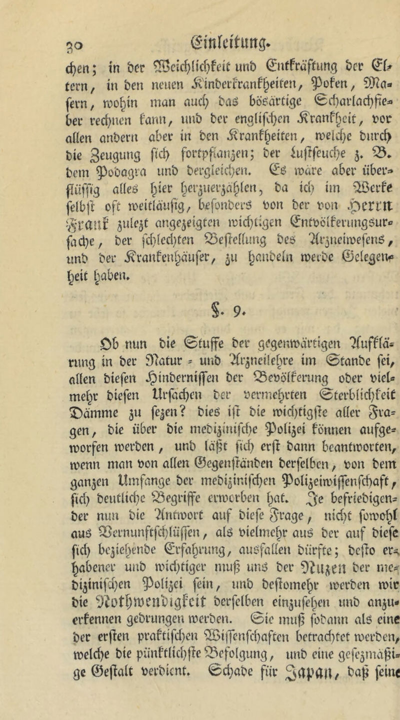 cf)en; in ber £Öeid)lidjfeit unb ©itfräfhmg bet? fern, in ben neuen ^tnbet'franf^etfen, ^Pofen, £D?a» fern, wohin man aud) ba» bösartige Sd)arlad)fte» bee rechnen bann, uub bet- englifd)en .ftranf f)eit, vor allen anbern aber in ben fivanffreiten, welche bnrcl) bie Seugung ficf> fortpftan^en; ber kftfeuefre 3. 23. betn spo'oagra unb dergleichen. ©6 märe aber über» flüffig alles hier frevjuevjäfrten, ba ich im QBetfe felbjl oft weitläufig, befonberS von ber von .perttt ^ule^t ange^eigten wichtigen ©ntvclferimgsur* fad}e, ber fdjlcd)ten 23efMlung beö 7(ijuetivefens, unb ber $ranfa?nf)äufer, 31t ^anbeln werbe ©eiegen« heit traben. §■ 9. Db nun bie Stuffe ber gegenwärtigen Tfufffä» ruug in ber 97atur * unb %v$neiiefrre im Stanbe fei, allen biefen J^inberniffen ber 25evölferung ober viel«* mehr biefen Urfadjen ber vermehrten @terblid)fei£ $)ämme 31t fe^en ? bieö ift bie wid)tig|ie aller gra= gen, bie über bie meb^inifdje 9>oli3ei fönnen aufge* worfen werben , unb läßt ftd) erfi bann beantworten, wenn man von allen ©cgeujtänben berfelbcn, von bem gan3en Umfange ber mebißinifdjen ^oli^eiwiffenfcbaft , ftd) beutltd)e begriffe erwerben (jat. beliebigen» ber nun bie Antwort auf biefe $rage , ntd)t fowol^l aus SSernunftfchlüffen, als vielmehr aus ber auf biefe ftd) beziehende (Erfahrung, ausfallen dürfte; bcjlo er^ habener uub wichtiger rnufj uns ber 9?UJCtt ber me» bi3inifd)en §3olt3ci fein, unb befomehr werben wir bie Sftothwenbigfeit berfelben eitijufehen unb an3u- erfennen gebrungen werben. Sie muf* fobann als eine ber erfien praftifd)en $Bijfenfd)aftcn betrad)fet werben, welche bie pünffltd)fe Befolgung, unb eine gefamäfji- ge ©eftalt Verbicnt. 0d)abe für baf feine
