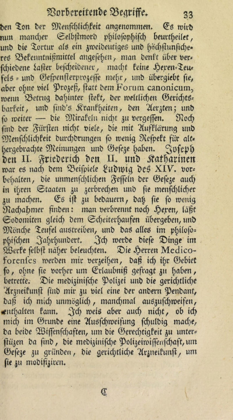 ben ^on ber 5Q?enfd>licbfeit angenommen, ©ö wirb nun mancher Selbjlmorb philofophifd) beurtheilef, unb bie Tortur als ein jweibeutiges unb ^ochflunftcf>e- reS Q5efenntnij?mittel angefe^en, man benft über per* fd)iebene kjler befdjeibener, macht feine Jpepen^eu* fels * unb ©efpen(ferpro|effe mef)r, tmb übergiebt fte, aber ofme piel 9^50(3, ffatt bem Forum canonicum, wenn betrug babtnter fieft, ber weltlichen ©eriebts* barfetf, unb fmb’S ^ranf^eifen, ben ^fe^ten; unb fo weiter — bie SÖtirafeln nicht ^u Pergeffen. £Rocf> ftnb ber Jürgen rüdjt t>iele, bie mit 2(ufflärung unb 9)ienfd;lid)fcit burdjbrungen fo wenig 3iefpeft für alt* hergebrachte Meinungen unb ©efcje haben. Qtffepl) beit II. grtebencb t>en II. unt» ^afbärinett mar es nach bem £3eifpiele $ufrtytg XIV. vor* behalten, bie unmenfchlicben Jeffein ber ©efeje aueb in ihren Staaten ^u ^erbrechen unb fte menfdjlicber machen, ©ö i|I 3U bebauern, ba£ fte fo wenig Nachahmer finbeu: man verbrennt noch Jjepen, läßt Sobomifen gleid) bem Scheiterhaufen übergeben, unb 9)?önd)e Teufel auötreibeu, unb baS alles im philofo* phifd)en 3flbl’&amp;un‘:5erf* 3$ werbe biefe £Mnge im 2Berfe felbjl näher beleud)ten. SDie Herren Medico- forenies werben mir Perlen, baß ich ihr ©ebiet fo, ohne fte Porher um ©rlaubniß gefragt 511 h^ben, betrette. ®ie meb^inifebe ^oli^ei unb bie gerid)tlid;e ^(rjneifunfl ftnb mir $u Piel eine ber anbern ^enbant, baß id) mich unmöglid), mand^mal aus^ufd) weifen, enthalten fann. 3;d) weis flber auc^ ntd>C, ob id> mich im ©runbe eine 2(uöfd)weifung fcbulbig mad)e, ba beibe 2öiffenfd)aften, um bie ©ereebtigfeit unter* jliijen ba fmb, bie mebi$inifd)e 9)o(ijeiwi(fenfcbaft,um ©efe$e $u griinben, bie gerichtliche ‘tfrjneifunjl, um fte $u mobileren.