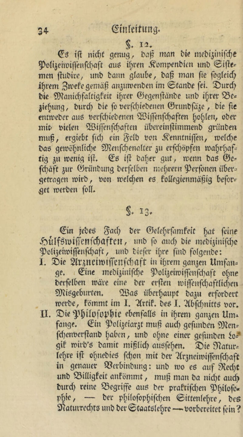 34- Einleitung* §♦ 12. €3 tfl nkf)f genug, baß man bie mobijinifeße ^olijeiwiffenfcßaft aus iljren ^ompenbten unb ©ijle* men jhtbire, unb bann glaube, baß man fte fogleid) if)rem 3webe gemäß anjuroenben im 0fanbe fei. £>urd; bie CDlanicßfaltigbeit ijwer ©egenßänbe unb iljrer 53c«: ^ting, burcf) bie fo berfdßebenen ©runbfäje, bie fte entweber aus berfebietenen SSMffenfcßaften golden, ober mit« btelen 53iffenfcbaften übereinßimmenb grünten muß, ergiebt fid) ein §clb bon ^enntniffett, weld)e bas gewöl)nlid)e Sftenfcßenalter 'öu erfd)öpfen wa£rljaf= tig wenig iß. Es iß ba£er gut, wenn bas ©e* fcßäft $ur ©riinbung berfelben niedrem $)erfonen über* getragen wirb, bon welchen es bollegienmäßig befor? get werben foll. §. 13. Ein jebes $ad) bei* ©elefjtfarnbeit f>at feine £uIf$wifFenfc&amp;aftcir, unb fo and) bie mebijinifdje ^PoUgeiwiffenfc^aft, unb tiefer if>re fmb folgenbe: I. £>te 3ir^nein)iffenfd)aft in if;rem ganzen Umfaw= ge. Eine mebijimfdje ^Poliäeiwiflenfd)aft o§ne berfelben wate eine ber erßen wijfenfd)aftlid)m 9ttisgeburten. 2Bas überhaupt ba$u erforbert werbe, fömmt im I. 2(rtib. bes I. 2lbfd)mttS bor. II. SMe ^{Hlofopbie ebenfalls in ifjrem ganzen Um* fange. Ein ^Poli$eiar$f muß aud) gefunben 5»)Zem fd)enberßanb l?abcn, unb ofjne einer gefunben io* gib wirb’S bamit mißlid) ausfeben. ®ie Statur* leiere tfl obnebtes feßon mit ber ^rjneiwiffenfcßaft in genauer QSerbinbung: unb wo es auf 2Ked)t unb QMHigfett anbömmt, muß man ba nidjt aud) burd) reine begriffe aus ber prabtifd)en 5>^tlofo* P^ie, — ber pbiilofopf)ifd)en ©iftenle^re, beS ÖtatuvredßS unb ber «Staatslehre—borbereitet fein ?