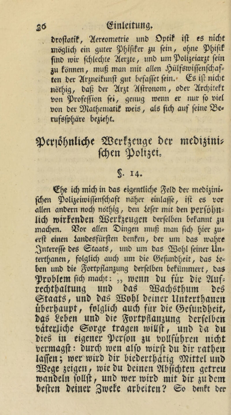 26 (Einleitung* fcrojlatif, ^lereomefne un&amp; .Optif ifl es nicht möglid) ein guter ^iftfer äu fein, o§ne fmo wir fd)led)te 2ler$te, unb um ^oli^eiQ^t fein $u fönnen, mufj mon mit öden $üifsn>tffenfdjaf= ten ber ‘Xr^nedunfT gut befaffet fein.* ©S t|T ntd)t nöt^ig, baf] ber $r$t Tijironom, ober 2lrd)iteft fcen ^rofeffion fei, genug wenn er nur fo oiel i>on ber 2)iat^eniatif n>etß, als ftd) auf feine &amp;e» ruföfp^äre belief)t. sp«lof)nlicfje Sßcrfjeug« t>cs me&amp;tjtnt* fct)en ^oltjct, §• J4. ^e id) midj in bas eigentliche Selb ber mebijtni- fdjen ^Polijeiwiffenfcbaft näher einlajfe, ift es t>or allen anbern nod) nöthig, ben iefer mit ben perfolm- lid) ent>en £ßerf$eugett berfelben befannf 311 madjen. £?or allen Gingen mufj man fid) hier $u- einen tanbesfiirfien benfett, ber um bas wahre ^ntereffe beS ©CaatS, unb um bas ‘iBohl feiner Un= tertl;anen, folglich aud) um bie ©efunblpeit, bas ben unb bte S*orfpflan$ung berfelben befummelt, bas Problem ftch mad;t: „ wenn bu für bie 2lufc recptpaltung unb ba$ $83ad)$tbum be$ (Staats, unb bas 2Bo!)l beiner Untertanen überhaupt/ fclglid; auch für bie ©efunbljett, baS Men unb bie gortpflansung berfelben bdterJid)e (Sorge tragen willft, unb ba bu bie$ in eigener $erfoit $u bollfübren nicht permagft: burep wen alfo wirft bu bir ratbeu taffen; wer wirb bir biebertpdtig Mittel unb 2Bege zeigen, wiebu beinen 2lbftd)ten getreu wanbelit follft, unb wer wirb mit bir su bent heften beiner 3wefe arbeiten? <&amp;o benft ber