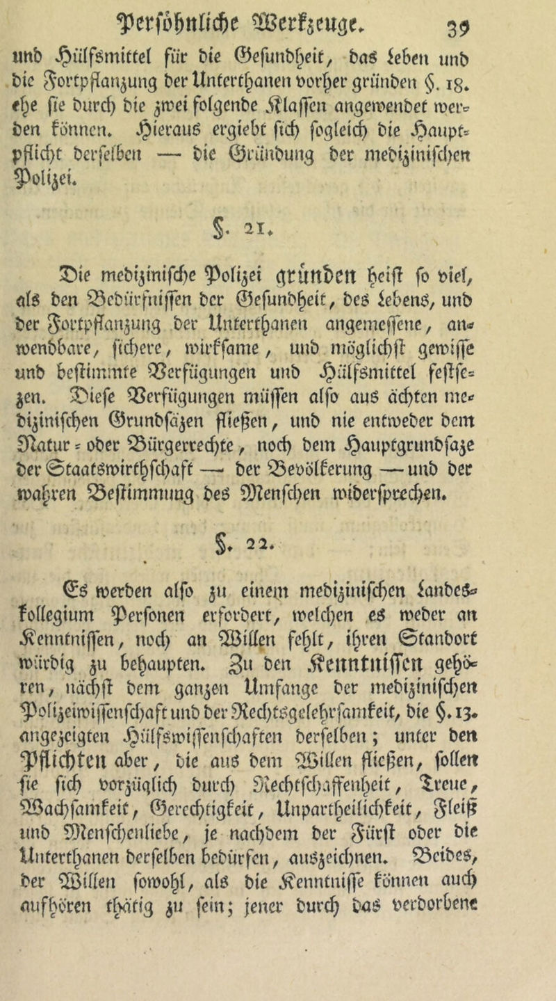 unb Jpülfsmtttel für bie ©efunbheif, bas ieben unb bie Fortpflanzung ber Unterhalten vorher grünben §. ig. tfye fie burd) bie zwei folgcnbe klaffen angewenbet metv ben fönncn. JpierauS ergtebt ftcf> fogletch bte $aupt= pfüd>t berfelben — bte ©riinbuug ber mebizintfdjen Polizei« §• ii. 3Ne mebtzinifd)c Polizei gtutthett fcetff fo viel, als ben Bebütfnijfen bcr <55efunt>f>eit bcs Gebens, unb ber Fortpflanzung ber Untertanen angemcffette, an* wenbbate, ftchere, mirffame, unb mögliche gewtjfe unb befKmmfe Verfügungen unb JpülfSmittel fejlfe= jen. ©iefe Verfügungen müjfen alfo aus ächten me»» btzimfcfyen ©tunbfa'zen fTiegeti, unb nie entweber bem £ftatur ? ober Bürgerrechte, noch bem Jpauptgrunbfaze ber ©taatswirthfebaft —- bet Bevölferung — unb ber magren Bejfimmuug bes Sttenfdjen wtberfpredjen. S* 22* 0S werben alfo 5» einem mebizinifd)cn ianbcS* follegium Perfonen erfotbert, welchen es webet an $enntmj]en, nod) an Billen fehlt, ihren ©tanbort wütbig zu behaupten. 3lt ben .ftettUtUtfiCtt geh^ ren, uächff bem ganzen Umfange ber mebtzinifdjett Poiizeimijfcnfdjafc unb ber 9led)tsgelehtfamfeit, bte §. 13* angezcigten Jjülfswijfenfdjaftcn berfelben; unter beti ‘pflichten aber, bie aus bem Billen fiteren, follett fte ftch vorzüglich butd) Siechtfd)affeuhetf, Brette, Bachfamfeit f ©erechtigfeit, Unparteilichkeit, Flei^ unb Bcnfdjen liebe, je nachbem ber Fütff °ber bie Unterthanen berfelben bebürfen, auszeichnen. Betbes, ber ‘Billett fowohl, als bie ^enntuiffe fönnett aud) auf hören dvätig z11 fein; jener burch bas verborbene