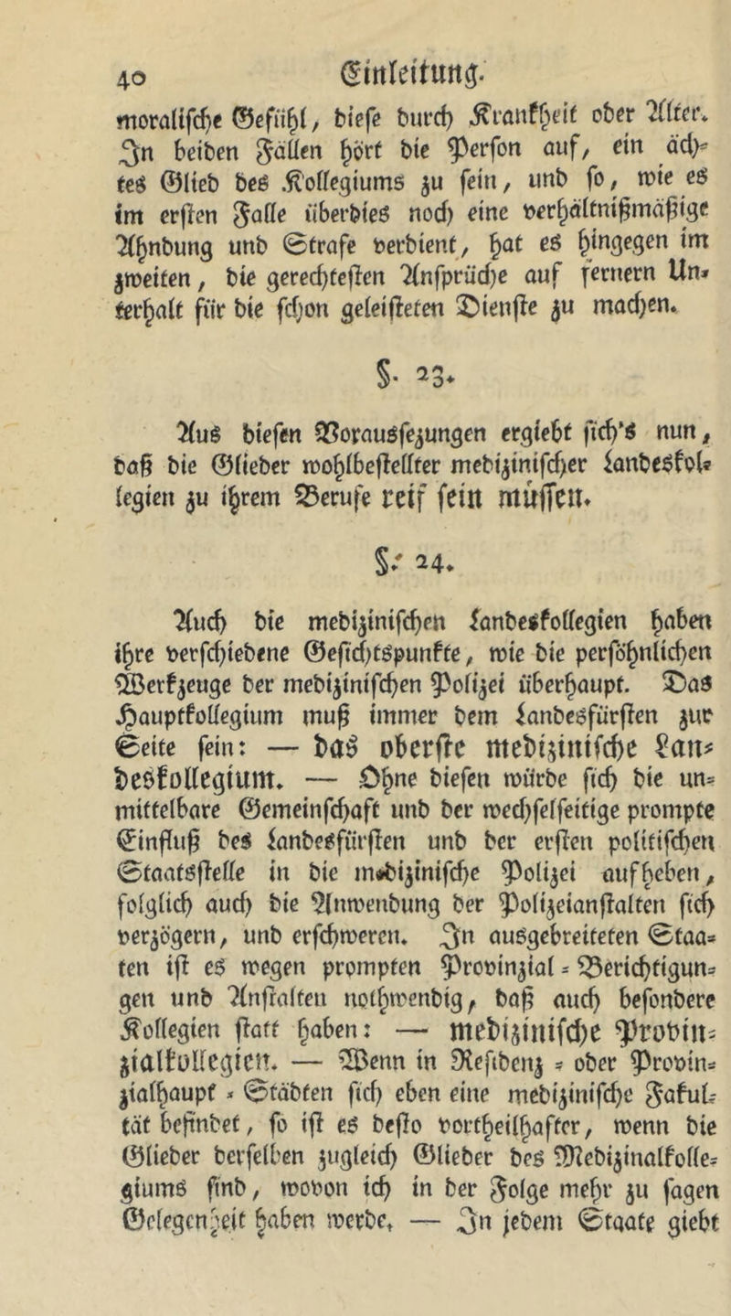 moraltfdje ©efiihl, biefe burd) ober liittu 3n beiben fällen hört bte ^perfon auf/ ein äd>- m ©lieb beß .ftolfegiums $u fein, unb fo, wie eö im erpen $afle überbieö nod) eine perhaltntßmdßige ^nbung unb 0trafe Perbtent, hat es ^ingeqen im jroetfen, bie gered)fepen 2(nfprud)e auf fernem Un» terhalt für bie fcfjon geleipeten ©ienPe $u machen. #ug btefen Borausfe^ungen ergiebt ftch’ö nun, baß bie ©fieber roohlbePellter mebipnipher lanbesfol* festen $u i§rem Berufe reif feilt muffetu §*' 24. 2fud> bte mebipniphen lanbetfollegten f^ben i^re Perpfpebene ©eßchtöpunffe, rote bie perfö'hnltcben 5Berfyeuge ber mebipnifchen ^Polijei überhaupt. £>as ^auptboUegium muß immer bem ^anbesfiirpen jur 6eite fein: — H$ oberfre tttebipntfche £att* t)e6fo((egtum, — £>hne biefen würbe flcb bte un- mittelbare ©emeinppaft unb ber roedffelfettige prompte ©inßuß be$ ianbesfürpen unb ber erpen poltfifdjen ©taaföpetfe in bte m»btpnipbe ^olijei aufbeben, folglich aud) bie $fnroenbung ber 'poltjeianpalten ftd) perpigern, unb erphroerctu 3n auSgebrettefen Staa- ten tp e$ roegen prompten ^propinpal - Berichtigun- gen unb TPtpalfeu nothrocnbtg f baß auch befonbere Kollegien patt haben: — mebipmfche ^robtlt- palMegtem — 2Benn in Oleßbenj - ober ^Prooin- palhaupf - ^täbfen fiel) eben eine meb4inifcf>t: gabuk tat beßnbet, fo ip es bepo Portheilhaffcr, wenn bie ©lieber bevfelben jugletd) ©lieber bes 9)?ebipnalfolle= giumö finb, rooPott td) tn ber golge mehr 51t jagen ©elegcnbe.it §aben roerbet — 3« jebent 0taafe giebt