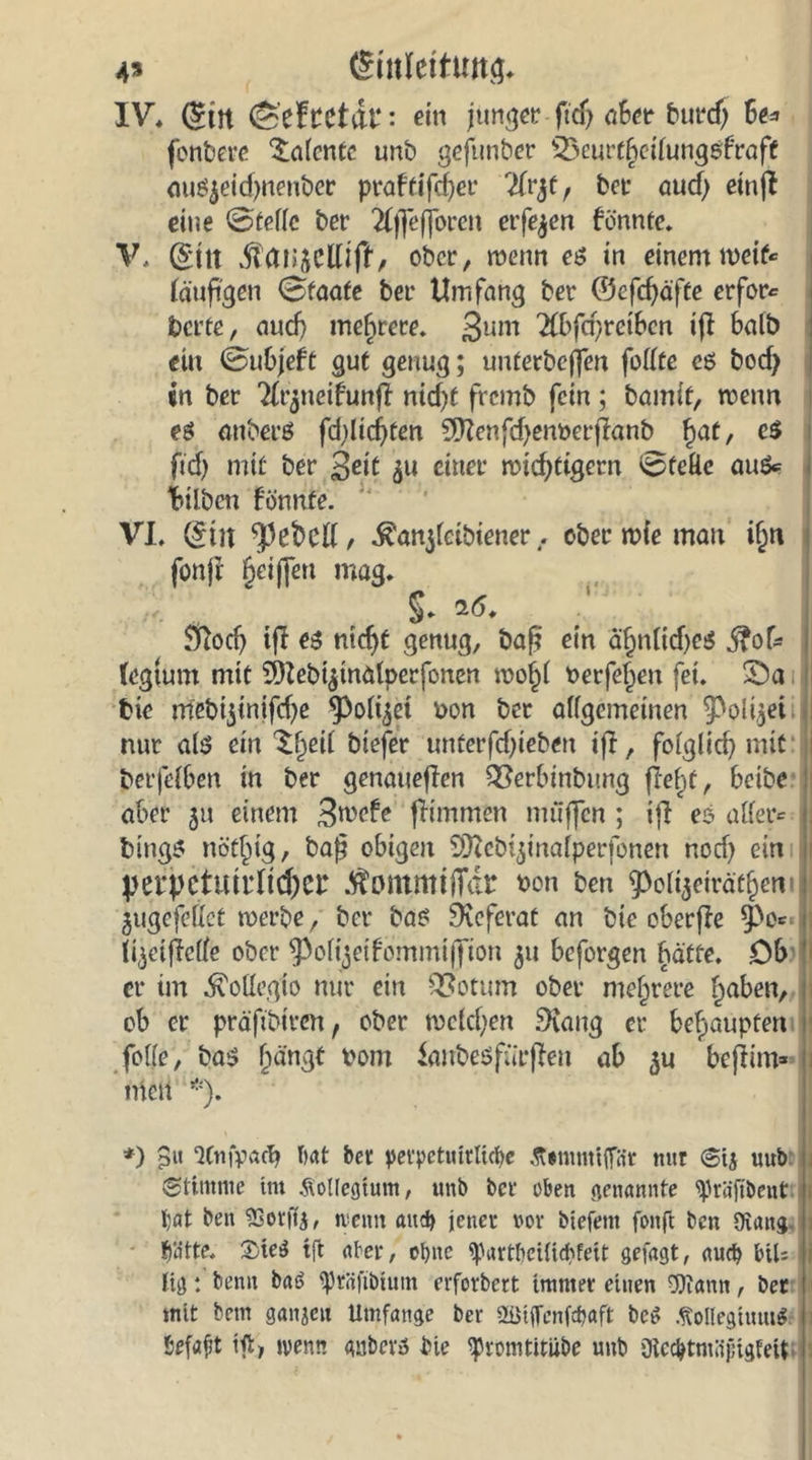 4* (Sutleituttg. IV, (£tn ©efttctdl*: ein junger ftdj aber burcß 6e* fenbere latente unb geftmber SÖeurt§eilungefraff auöjeidjnenber praftifeßer 2frjtr bei aud) einjt eine ©teile ber #f]efjbren erfejen bönnte. V, ($ttt ober, wenn es in einem weif« läufigen ©faafe ber Umfang ber 0efdjäfte erfor« beite, aucf) mehrere. 3um 2fl>fd)retben ijl halb ein ©u6jeft gut genug; unterbeffen feilte e$ bod) in ber Tlrjtieifunff nid)f fremb fein ; bamit, wenn eö attberö fdilicßten ?[ftenfd)em>erßanb fjat, e$ ftd) mtf ber 3dt $u einer wichtigem ©feUe au&amp;= Silben fönnte. VI, (£m fpebcll, ^anjletbtener . ober wie man i(m fonft griffen mag. §. 16. Sftodj tff e$ ntcfjt genug, baß ein äjjnlidfei* ßoU (egtum mit 9)iebi$inaiperfonen wol)l oerfeljen fei. ©a fcie rrtebi$inifd)e ^Polijet non ber allgemeinen ^Poii$ei , nur als ein ^fjeil biefer unterfefgeben iff, folglid) mit berfelBen in ber genaueren QSerbinbung fielet, beibe aber 51t einem 3wefe flimmen muffen ; tji es aller« btngs nöt^ig, baß obigen Sfftcbtjinalperfonen noef) ein > Vet*pctUtrltd)Cl* .^ommtfTdr bon ben 9>oli$ciräf§en ^ugcfellct werbe, ber ba$ Referat an btc oberfle 0e= fi^etfMe ober ^olijeifommiffion 51t beforgen hätte. Ob er im ^oüegto nur ein QSotum ober mehrere l^aben, ob er präftbirert, ober welchen 9iang er behaupten fo((e, ba$ jjängt t>om ianbesfnrßeu ab $u beßim* inen *)• *) 8« ‘JCnfvach bat ber petpetmrlicbe Äimmifiat nur @tj iiub , (Stimme im Kollegium, unb ber eben genannte ^räjtbent 1 Ijat ben SSotffy, nemt aud) jener vor biefent fonft ben Oiang 1 t)litte. 2>te$ tffc ater, ohne (partlieiiicbfeit gefagt, auch btU l lig: beim bat> iprfifibiutn erforbert immer einen gftann, ber mit bem ganjeu Umfange ber 2üijfcnfd)aft bcö .fiollegiuutf befaßt tft, menn gnberö bie ^romtitube unb Oicc&amp;tmüjHgfett