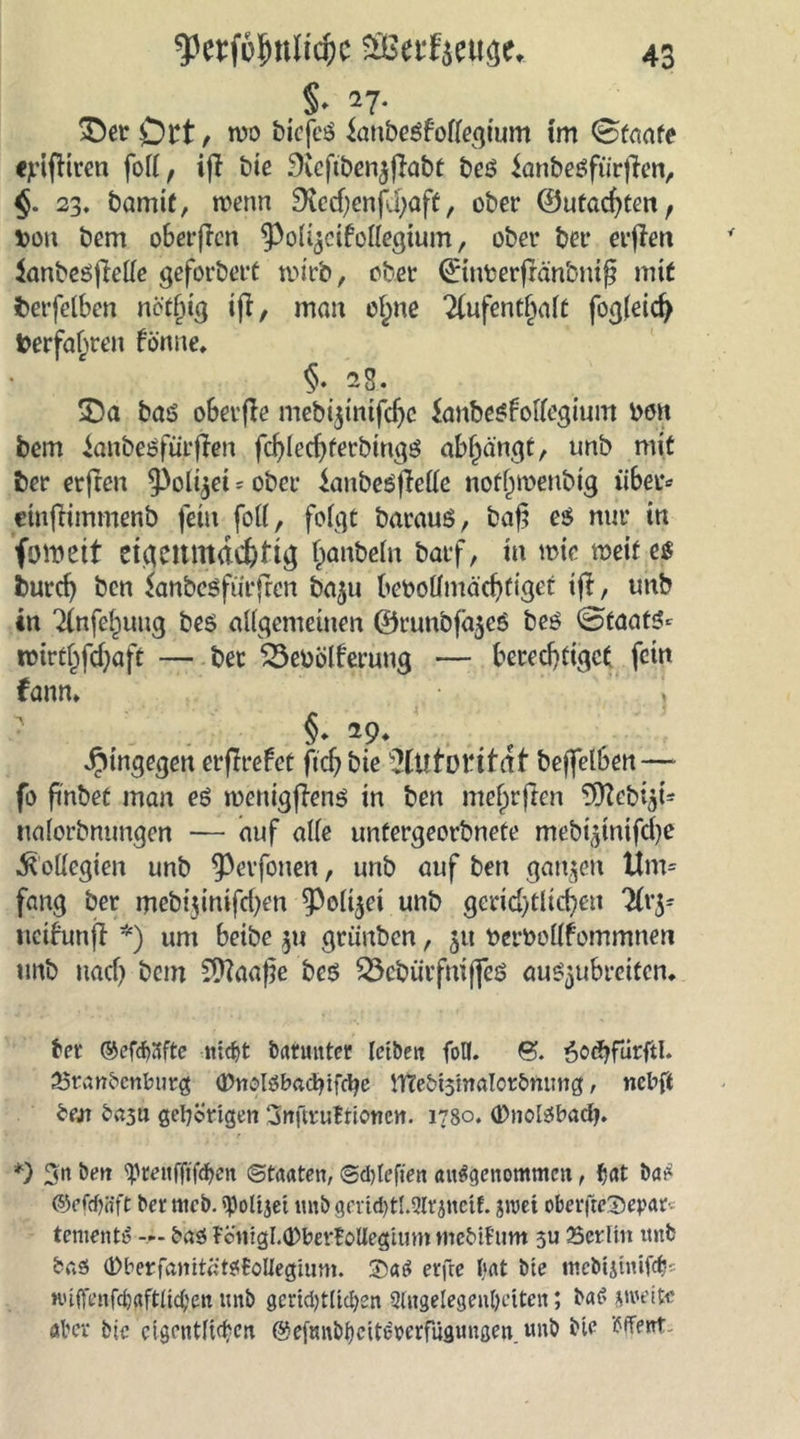 §• 27. £)er £)tt, wo biefcö ianbeSfobegium im Staate cjrifHren fort, ifl bie Sieftbenjflabt beö Sanbeöfürfien, §. 23. bamif, wenn SKecf;cnfd)aft, ober ©utac^ten, fcon bem o6erficn ^oUjcifotfegium, ober bet* erflen ianbeöjMe geforbert wirb, ober ©inberfränbniß mit fcerfetben nöt()ig ift, man e£ne 2(ufentfjatt fog(eid) fcerfafjren fönne» §. 28, 25a bas oSerfle mebi$inifdjc Sanbesfotfegium bon bem ianbeöfürfieit fd)led)terbings af^ängt, unb mit ber erfreu ^oli^ei = ober ianbeS jMe nofjjmeubig über* ctnfHmmenb fein fob, folgt barauS, baf? es nur in foroett eigenmächtig Raubein barf, in wie weif es burcf) ben Sanbcsfürjrcn ba$u beootfmäcbfiget ifl, unb in ^nfef^uug be$ allgemeinen ©runbfa$eS bes Staats* Wirtschaft — ber Söeoölferung — berechtiget fein fanm §. 29. hingegen erffrefet ftd) bie Autorität beffelben—- fo fi'nbet man es wenigfiens in ben me§rfien “OTcbi^t- iialorbntmgen — auf alte untergeorbnefe mebi^nifdje .Kollegien unb ^erfonen, unb auf ben ganzen Um* fang ber mebijinifdjen ^Poltjei unb gerid)tlid)en rHv^ neifunft *) um beibe $u griiubcn, 511 fcetwobfommnen unb uad) bem 2)?aaf3e bes 23cbürfniffes au^ubreiten, ber ©efdjafte nidjt barunter letben folt. &amp;. öoöjfiirftl. 25rßnbenburg tDnolöbadufctye ttTebtstnalorbmntg, nebft brat gehörigen SnftruBrionen. 1780. (Dnolsbadj. *) $n ben <prenffjfd>en Staaten, Sdgefien ausgenommen, fjat bas ©efrf)ifft ber mcb. fßoltjet unb gertd)tl.2lrjnctf. groet oberfteSepar-- tementS bas ?cmgI.®ber£ollegtum mebtfum 311 Serlin unb bas (DberfanitätStoUegium. UMS erfre bat bte mebtjinifeb- Kuftenfdjaftlidjen unb gertdgltdjen Slngelegenbettcn; bad gmettf aber bie cigentfidjen @efmtbficttc:Krfügun3en unb bte Ment