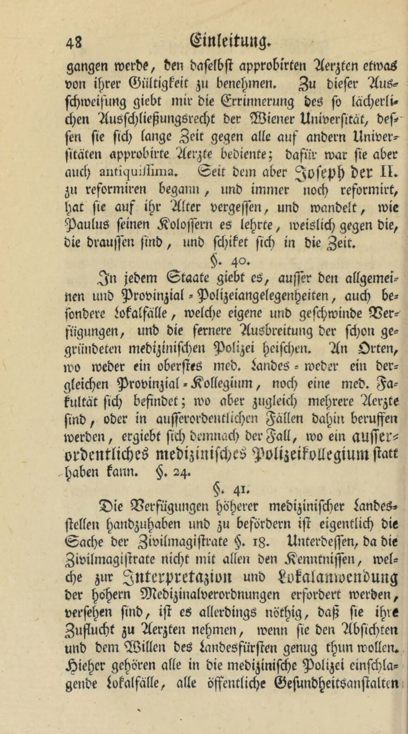 gangen werte, ben bafelbff approbirten 'Heveen etwas t>on if)rer ©ülttgfett 311 benehmen. 3« btefer 2fuß* fdjwetfung giebt mir bie totrtnerung bes fo läd^crli* cfyen 'ilusfd)ltefungsred)t ber ©iener UntPerfttäf, bef* fen fte ftd) fange 3ett gegen alle auf anbern itnioetv jttäten «pprobtrfe Tlevjte bediente; bafür war fte aber and) antiquiilima. Setr bem aber Qüfepl) frCE II* 31t reformtren begann, unb immer noch reformier, hat fte auf i§r ‘iiltev pergeffen, unb wanbeit, wie ^auluö feinen ^oloffern es lehrte, weisltd) gegen bie, bie brauflert ftnb, unb fd)ifot ftcf) tn bie 3eit. §♦ A°* ,$n jebem Staate giebt es, aujfer bctt allgemein nen unb ^rooinjtal * ^of^eiangefegen'petten, auch be* fonbere fofalfälle, weld)e eigene unb gefd;winbe Ver^ fügungen, unb bte fernere ?lusbreitung bcr fd)on ge* grünbeten mebijtnifdjen spofyet fjeifdjen. 7(n .Orten, wo wcber ein oberffeS meb. Nantes = weber ein ber* g(etd)en ^rooit^ial * Kollegium, nod) eine meb. 3a? fultät ftd) beftnbet; wo aber jtigletd) mehrere Tfcr^te ftnb, ober in aujferorbentlid)cn fallen baf^itt beruffett werben, ergiebt ftcf) bemnad) ber3aü, wo ein aiiffet’* üirkntftcheS me&amp;tstmfch^ ^Dltseifolfegtum ftotc . haben farm. §. 24. §* 41» 'Oie Verfügungen Oberer mebijtnifdjer fanbeS* jMen banb5ttbaben unb 31t beförbern ifi eigentlich bie Sache ber Bmilmagiflrate §. ig. Unterbeffen, ba bte 3iPtlmagtffrate nicht mit allen ben ^enntnijfen, wel* che 5ur 3nterpreta$iim unb gufalanioeträung ber hohem Sfttebijinalperorbnungen erforbert werben, perfehen ftnb, ifr es allerbtngß nöt^ig, baf? fte ihre 3ufucht 3U iferjten nehmen, wenn fte ben ?lbftcf>ceri unb bem Villen beö fanbesfiirfren genug thun wollen* Zieher gehören alle in bie mebijinifche ^Polijci etnfcf>la= genbe fofalfälle, alle Öffentlidje ©efunbheitSanjklten