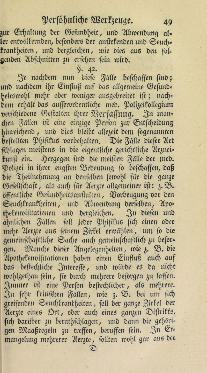 gur (Erhaltung bei* ©efunbheit, unb 2lbwenbung ol* lev entvölfernben, 6efonberS bei* anjMenben unb @eud)* frangelten, unb bergleid)en, wie bieS aus ben fol- genben 2lbfchnitten 511 eiferen fein wirb» §. 42. 3e nadjbem nun tiefe Jade befd)affen ftnb; unb nadjbem iljr ©nfdt}} auf bas allgemeine ©efunb= heitswohl mehr ober weniger ausgebreitet tf!; nach- bcm erhalt baS aufferorbentlidje meb. 9>oli$eifodegium verfchiebene ©eftalten ihrer Vctfäffltng* 3n matt* d)en Süden ijt eine eitrige 9)erfon jur ©ntfdjeibung hinreichenb, unb bieS bleibt olle^eit bem fogenannten befMten ^p^ififuö Vorbehalten, SDie Salle biefer TCcC fd)lagen meifiens in bie eigentliche gerichtliche ilr^nei- funfi ein. Jpergegen ftnb bie meiften Seide ber meb. ^oli^ei in ihrer eugften £3ebeutung fo beschaffen, baf* bie ^Teilnehmung an benfelben fowof)l für bie ganje ©efedfehaft, als and) für Tfer^fe allgemeiner ift: 3. V. öffentliche ©efunbheitSanfialten, Vorbeugung vor ben 0eud)t’ranfhriten, unb ?(bwenbung berfelben, Tlpo* thefenvifitationen unb bergleichen. 3:n btefen unb ähnlichen Süden fod jeber ^hifd’uS ftch einen ober mehr Tler^te aus feinem 3'rfel erwählen, um fo bie gemetnfchaftliche @ad)e aud) gemeinfd;aftlich 51t befor» gen. 9Kanche biefer ?(ngelegenhetten, wie 3. V. bie 7(pothefenvifttationen haben einen ©nfluf? aud> auf baS beflechltd)e ^ntcreffe, unb würbe es ba nicht wohlgethan fein, fte burdj mehrere beforgen 31t laffen. 3'mnier iji eine ^perfon befted;licher, als mehrere, ^u fehr frittfdjen Süden, wie 5. 25. bei um fich gretfenbeu @eud)franf'heiten, fod ber gan^e Strfel ber ^lerjfe eines ölt, ober auch eines gatten £)ijlrtffs, ftd) bariiber 311 berathfd;lagen, unb bann bie gehört gen ?[daafregeln 31t treffen, beruffen fein. 3m ©*c mangelung mehrerer ^ler3te, fodten wobl gar aus bet