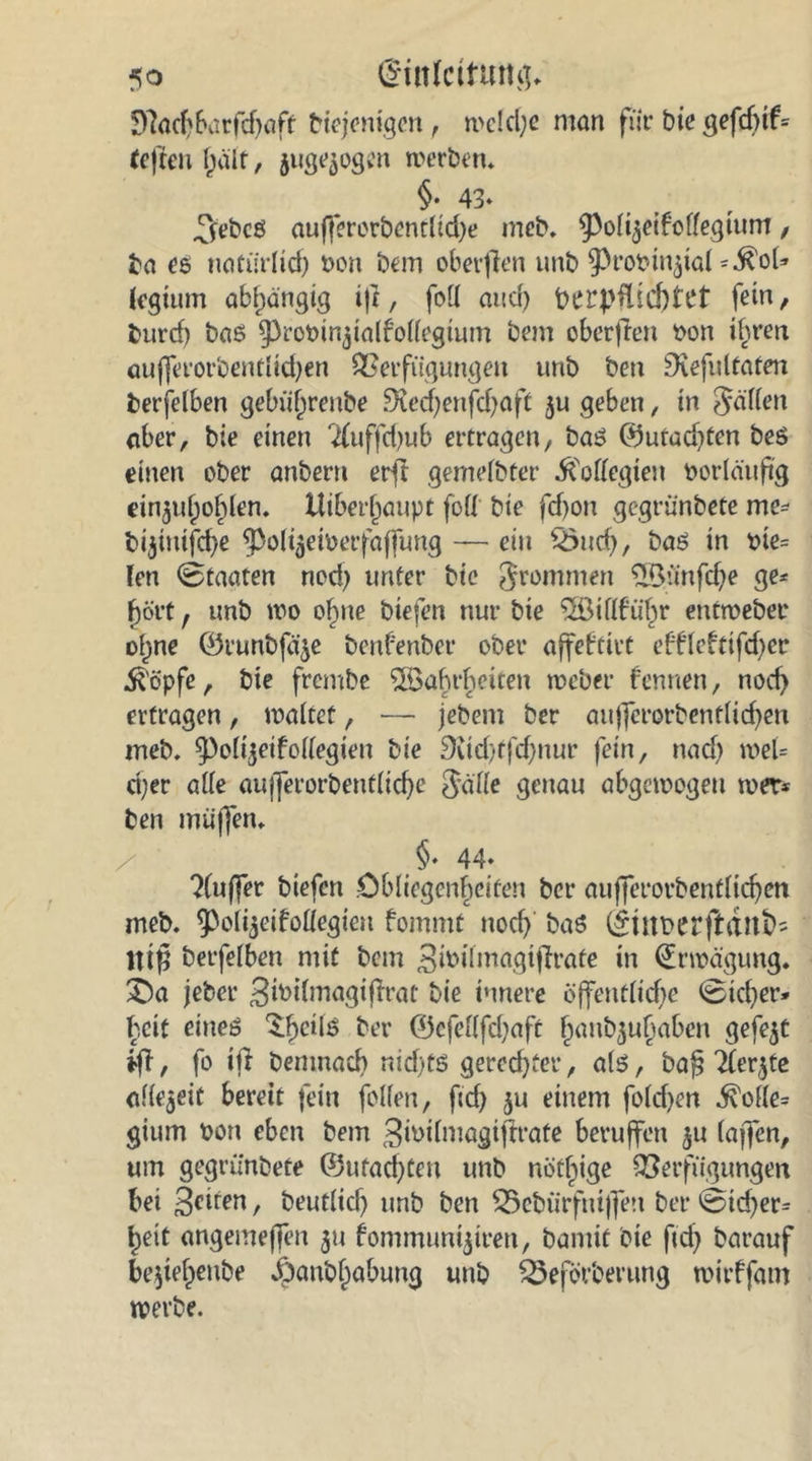 Sfachbarfchaft btejemgen , n>eld;e man für bie gefcf)tf= teften half, juge^ogen werben. §• 43- .^ebcß auf}erorbentltd)e meb. (poli^eifoffegtum, ba ee natürlid) non bem oberjlen unb ^ropin^ial legtum abhängig ijt, foll and) berpftid)tet fein/ burd) baß $Prot>in$ialfollegium bem oberflen tfon if^ren auflerorbenflichen Verfügungen unb ben Dvefulfaten betfelben gebüf^reube £Xechertfd)aft $u geben, in fällen aber, bie einen 2(uffd)ub ertragen, baß 0utad}ten beß einen ober anbern erft gemelbter .ftollegien vorläufig ein$ul)ol)len. Uiber^aupt foll bie fd)on gegrünbete me* bijinifche (po^eioerfaffung — ein %>uch, baß in pte= len (Staaten nod) unter bie frommen ®ünfd;e ge- hört r unb wo obine biefen nur bie ^Öillfübr entweber oljne ©runbfä^e benfenber ober affebtivt effleftifd)cr $öpfe, bie frembe ^öabrbeiten weber fennen, nod) ertragen, maltet, — jebem ber aujfcrorbentlichen meb. ^olijetfollegieu bie Setd/tfdjnur fein, nad) met= d;er alle aufferorbentliche Jäfle genau abgewogen wer* ben muffen. §. 44- ?(uffer biefen Obliegenheiten ber anfjfct*orbentlid>en meb. ^olijeifoliegieu fommt nod) baß (£Ütt>erft(tnt>- lttjj betfelben mit bem Bwilmagtflrafe in (Erwägung. £)a jebet* Swilmagiflrat bie innere öffentliche (Bicher* beit eiueß $he*^ r ©efellfdjaft fwub^hflben gefegt ifl, fo ift benmacb nid)tß gerechter, alß, baf? Tler^te allezeit bereit fein folfen, fid) ju einem fold)en ^olle= gium Don eben bem 3ü>ilmagif!rafe beruffen $u (affen, um gegrünbete ©ufad)ten unb nöt^ige Verfügungen bei 3eiren / beutlid) unb ben Vebürfmffen ber @td)er* heit angemeffen 511 fommunijiren, bamit bie fid} barauf bejiehenbe jpanbf)abung unb £3eförberung mirffam werbe.