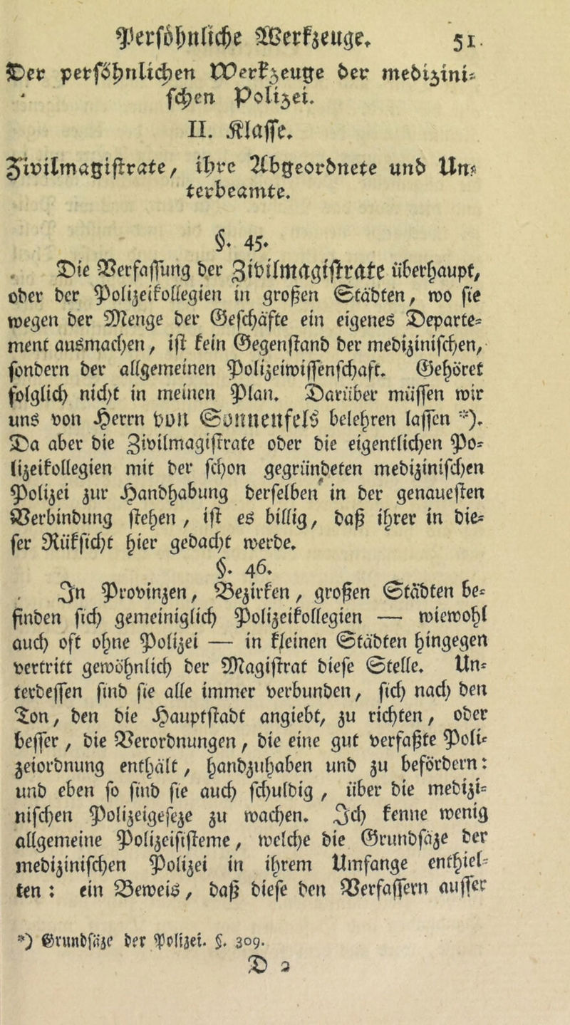 $Der petf3f?nlicben tüer^euge ber mebi$im* fc^en Polt3ei. II. klaffe, Siüilrnagtflrate, ifmc 2fbgeorbnete unb Um Uvbcamtc. §. 45» $>k SSerfaffung ber QmlnKlQifttatt überhaupt, ober bcr 9>olijeifollegieu in großen Stabten, wo fte wegen ber Sttenge ber ©efchäfte ein eigenes £)eparte= ment ausmachen, ifl fein ©egenflanb ber mebi^inifcf/en, fonbern ber aiigemeinen ^olyeiroiflenfcbaft. ©e^öret folglich nicht in meinen 9)lan. darüber muffen mir uns üon Jperrn boit Somteuft’B belehren (affen *)* SDa aber bie gbülmagtftrate ober bie eigentlichen $0- (t^eifollegien mit ber fd)on gegründeten mebi^inifchen 9>o(i$ei jur Jpanbf)a6ung berfelben in ber genaueren ÖSerbinbimg liefen, ifl es bifiig, baf? i^rer in bte^ fer SXufflc&amp;t hier gebaeft werbe. §. 46. 3n ^rotttnjen, Ötejufen, großen Stabten be= ftnben fief) gemeiniglich ^oli^eifollegien — wiewohl auch oft o^ne 9>oli$ei — in feinen Stabten hingegen vertritt gewöhnlich ber Sttagiftrat biefe Stelle. Um terbeffen finb fte alle immer üerbunben, ftef) nach ben $on, ben bie Jpauptflabt angiebt, ^u richten, ober beffer, bie &amp;erorbnungen, bie eine gut »erfaßte 9^1te geiorbnung enthalt, hanfyuhaben unb 8U beförbern: unb eben fo finb fte auch fchulbig , über bie mebi$t= nifchen ^oi^^efe^e gu wachen. 3^h frnne wenig allgemeine ^oli^eififieme, welche bie ©runbfäge ber mebiginifchen 93oügei in ihrem Umfange enthiel- ten : ein beweis, baf} biefe beit ^erfaffern auffer *) ©vuntifSje ber ^Pliaet- §. 3°9- £ 3