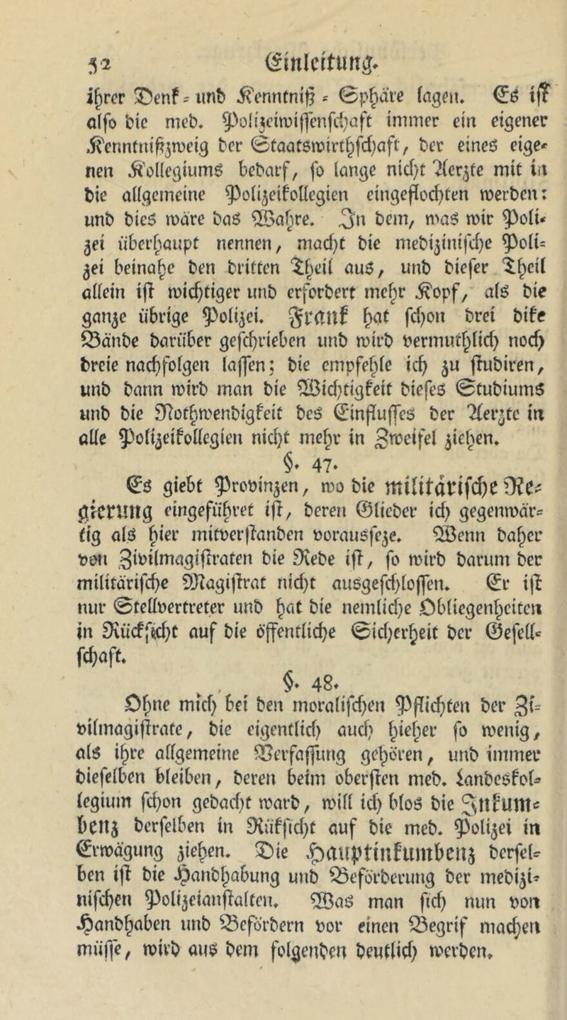 ihrer 5Denf - unb Kenntnis = ©p^äre lagen. ©S tj? alfo bie meb. Sßolijciwijfenfthaft immer ein eigener Kennfttifewetg bcr ©taatswirthfdjaft, ber eines eige* nen Kollegiums bebarf, fo lange nicf)t Tlerjfe mit itt bie allgemeine ^oli^eifollegien eingeflochten werben: unb bieS wäre baS $öabre. ,3n bem, was wir $Poli* 3ei überhaupt nennen, macf)t bie mebijinifcl)e ^olt= ^ei beinahe ben brieten Sfjeil aus, unb biefer ^f^ctl allein tfb wichtiger unb erforbert mehr Kopf, als bie gan^e übrige ^oli^ei. gfrtltf fytt fd)Ott bret bife Q3änbe bariiber gefc^rieben unb wirb bermufljlid) nocf> breie nacf)fo(gen laffen; bie empfehle ich $u flubiren, unb bann wirb man bie 2öid)tigfeit biefes ©tubiums unb bie SRotljmenbtgfeit bes ©inpuffes ber Tler’tc in alle ^Polijeifollcgteu nid}t me£>1* w Steifet $iehen. §. 47. (Es giebt ^robin^en, wo bie nttlildvifcfte Üte gktUltg eingefiibvet ifr, bereu ©lieber id> gegenwär= tig als fiier mitberflanben borausfeje. Qöenn baf)er t>ott ^ibilmagiffratett bie Dvebe iff, fo wirb barum ber militarifd)e EDiagiflrat nid)t ausgefd>lojfen. ©r ijb nur ©tellbertreter unb §at bie nemlidje Obliegenheiten in 9\üdftd}t auf bie öffentliche ©id;crhett bcr ©efell* fchaft. v , §♦ 48* öf;ne mich bei ben moralifd)en $f?id)fen ber 3i= bilmagifirafe, bie eigentlid) auch hief;er fo wenig, als i§re allgemeine SSerfaffung gehören, unb immer biefelben bleiben, bereit beim oberfien meb. knbesfol* legium fd?on gebad)t warb, will id) bloS bie beitj berfelben in 9iüfftd)t auf bie meb. $oli$ei in (Erwägung Riehen, £)ie ^auptmhtmbenj berfeU ben ifb bie Jpanbhabung unb 35eförberung ber mebi^t- nifchen ^öli^etaitflalten. ®as man ftd) nun bon Jbanbhaben unb SScforbertt bor einen SSegrif machen nttiffe, wirb aus bem folgenben beutlid) werben»