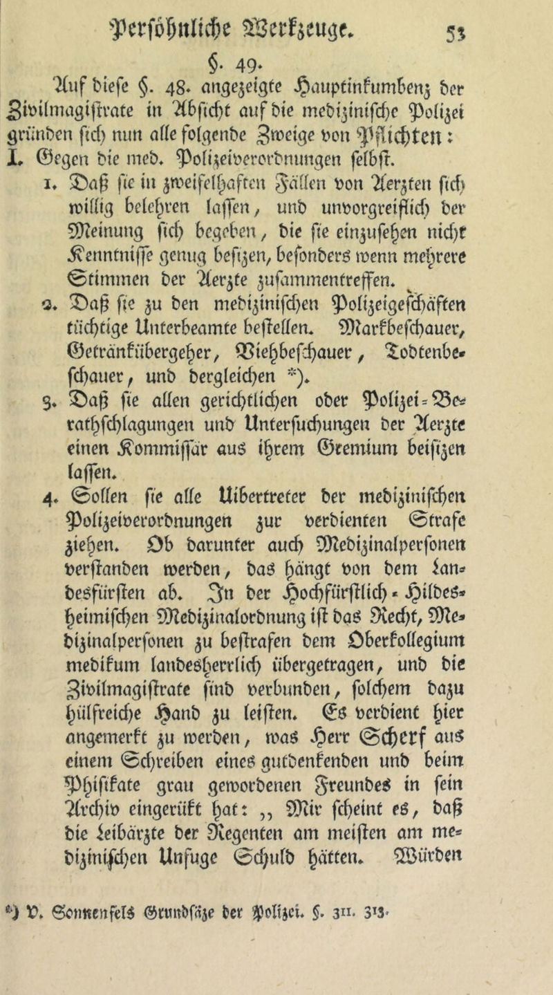 55 f erjo{mlid)e $3erf$eu<3e* §• 49» 'Xuf biefe §. 48. angezeigfe Jpauptinfumbenz ber Stbilmagtgrate in ^bgcgt öiifbte mcbtjmtfcf^c Polizei grünben ficf> nun alle folgenbe 3we^e bon Pflichten: X, ©egen bie meb. gVlgeibererbnungen felbg. i* £)ag fee tu zweifelhaften Söffen von Wetjten ftcfv willig belehren laffen, unb unborgreiflich ber Meinung ftd) begeben, bie fte etn^ufe^en nicht ^enntniffe genug beftzen, befonbers wenn mehrere Stimmen ber 'iter^te zufammentreffen. q. £)ag fte zu ben mebtztmfd)en 9>olizeigefdjäffen tüchtige Uuterbeamte begellen. 9ftarfbefchauer, ©e£ranfribergel)er, £3iehbef:hauee, Sobtenbe* fd)auer f unb bergletcf^en *). 3. £)ag fte allen gerichtlichen ober ^ol^ei = $5c* rathfcl)lagungen unb Unterfudjungen ber Merzte einen fö>mmijfär aus ihrem ©temium beift^ett (affen. 4. Sollen fte alle Uibertreter ber mebtzinifdjeit 53olizeiberorbnungen zuc berbienten Strafe Ziehen. Db barunfer auch 9ftebizinalperfonen berganben werben, baS hängt bon bent ian* besfürgen ab. 3n ber jpochfürglicb * iMlbeö* hetmifchen SHcbizinalorbnung tg bas? Specht/ 9fte* biztnalperfonen zu begrafen bem öberfollegium mebtfum lanbeö^ecrltcf) übergetragen, unb bie 3ibilmagigrafe ftnb berbunbett, folgern bazu htilfretche Jjjanb zu (eigen. ©S berbient fger angemerft zu werben, was Jperr Schetf au$ einem Schreiben eines gutbenfenben unb beim tyfyfifate grau geworbenen greunbeS in fein Tlvcf)ib eingeriift Ipaf t „ SDttr febetnt eö, bag bie ieibärzte ber Regenten am meigen am me* bizinifchen Unfuge Sd;ulb Ratten. 5öürben *) 6ctme»tfeB ©nmDfrtje fcer $ofijet. $. 3«. 3!3*