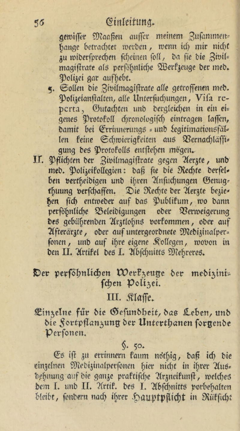 5<5 (gutleituttg, gemiffer CÜkc.^en anffcr meinem >Jufammett* Jange betrachtet werben, wenn tcf> mir ntcf>C gu wtberfpred)en fcfjeinen fofl, ba fte bte 3h>i(*. magiffrate alö pcrfö^nltcf>e $öerfjeuge ber meb. 93olijei gar aufyebt 5. 0odett bte JwlmagifTrafe alle getroffenen meb. ^olijetanftalten, alle Unterfud)ungen, Vifa re- pcrta, ©machten unb bergleid)en in ein et* geneö ^rotofefl d;ronologtfd) einfragen taffen, bamif bet ©rrmnerungö = unb fegittmarionöfäU len feine Sdjwierigfeiten auö Vernachläfft* gung beö 93rofofolfe entfielen mögen«, ir. Richten ber ^wtlmagiffrate gegen 'Kerbte, unb meb. ^oltjetfoH^gten: baß fte bte £Kedjfe berfel* ben berfjeibigen unb ihren ^Infuchungen ©enug* tjuung berfcfyaffen. £)ie Rechte ber Tlerjte bejte* Jen ftd) entweber auf baö 3>ub(ifum, wo bann perföjnltd)e Veleibigungen ober Verweigerung beö gebiijrenben 2(rjflol)nö porfommen, ober auf Tffterär^te, ober auf untergeorbnete S^ebi^tualper^ fonen, unb auf ihre eigene Kollegen, woPon in ben II. Tfrtifel beö I. Tfbfd^nietö SHeJrereö. £>er perfof)nltcf)cn £PerB*>eu£e ber mebt^tni- fdjen Polt5et. Hi. klaffe. Citt^clne für bte (Siefunbbcif:, bas JLeben, unb bte ^ortpfTan^ung ber Uutertfjatien forgenbe perfotten. §. 50. ©ö ift 51t errinnern fattm no'tjig, baß id) bic einzelnen 59?ebi$inalperfönen Jier nid)t in ijret* 2luö* fepjmmg auf bt'e ganje praftifcje ^frjnetfunfl, weld)es bem I. unb II. ?(rtif. beö I. ^Ibfchnittö porbehalten bleibt, fonbern nad? tjrer t>auptpfltcf)t in Duiffichi
