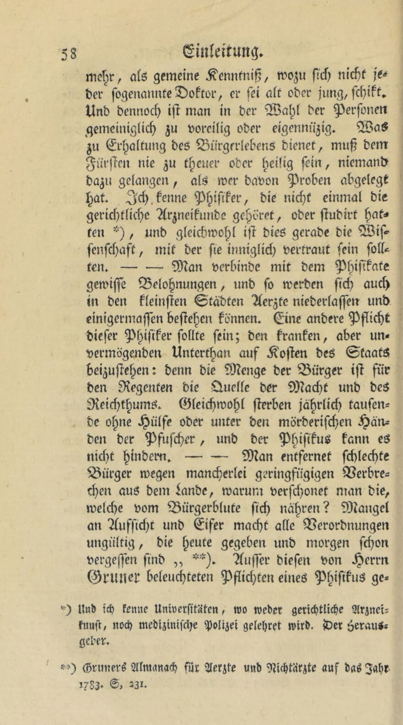 mehr, als gemeine ^enntnifj, wo^u fTcf> nicht \t* ber fogenannte£>oftor, er fei alt ober jung, fcfytft* Unb bennod) iji man in ber 2öal)l ber ^perforiert gemeiniglich $u borcilig ober eigennii^ig. 5ßa$ ju Erhaltung bes Bürgcrlebenö bienet, mu§ beirt gürffen nie ^u treuer ober heilig fein, niemand ba$u gelangen, als wer babon groben abgelegt hat. Sief),ferme er, bie nicht einmal bie gerichtliche 2(r$neifunbe gehöret, ober flubirt hat- ten *), unb gleichwohl ifl bieS gerabe bie $Sif* fenfehaft, mit ber fie inniglich berfraut fein foll* ten. 9ftan berbinbe mit bem ^htfdate gewifje Belohnungen, unb fo werben ftef? aud) in ben fleinfien <6'täbten ^fer^te nieberlaffen unb einigermaßen befielen fennen. (Eine anbere Pflicht biefer ^hiftfer follte fein; ben franfen, aber un- bermogenben Untertan auf .ft'ojlen bes Staats bei^ujlehen: benn bie $)?enge ber Bürger tfi für ben Regenten bie Üuelfe ber 9)?ad)f unb beS iKeid^hums. ©leichwofjl flerben ja^rlicf) taufen* be ohne Jpülfe ober unter ben mörberifchen -§cin= ben ber ^fufcher, unb ber fPfuf^uS fann nid)t hinbern. SDZan entfernet fehl echte Bürger wegen mancherlei geringfügigen Berbre* d)en aus bem knbe, warum berfchonet man bie, weldje bom Bürgerblute fid) nähren? 9)iaugel an Tfuffidjt unb Sfer macht alle Berorbnungen ungültig, bie heute gegeben unb morgen fd)on bergeffen ftnb ,, **). Tluffer biefen bon JJerrn 01’Uneb beleuchteten ^Pfftd)fen eines ^^tfifuö ge* *) Unb \&) fernte Unfoerfftäten, reo reebet gertcbtlicbe 3lrjnet; fuufl, nod) mebtjtntfdje ^oli^et geleitet retrb. £>er 6eratt$« gebet. **) <Bnmer$ iMtmunafb für Slerjte unb ‘fttdüürjte auf bn^ 3al)r J?S3* J3i-