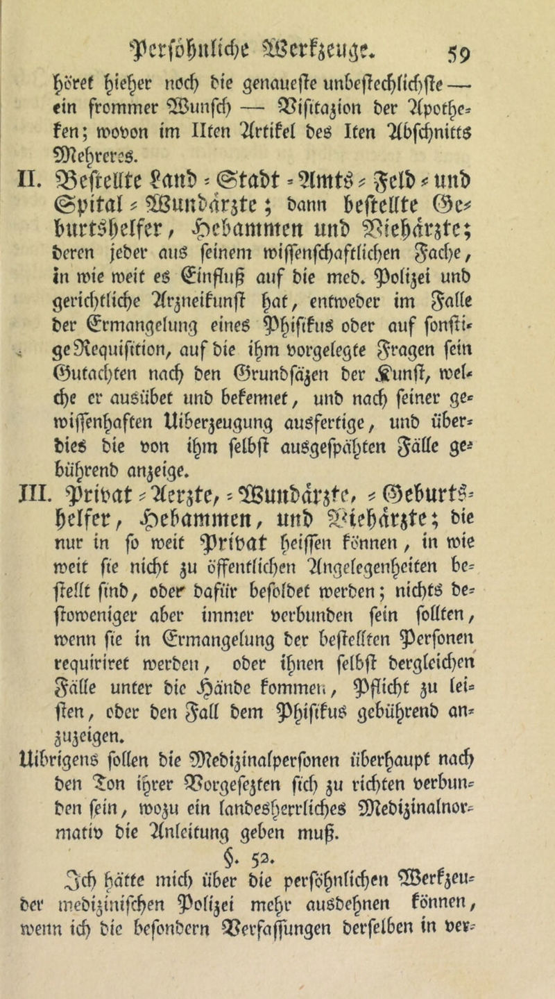 f>oret hiel^er noch bte genauere unbeffechltd)fie — ein frommer $öunfd) — Qftfttajion ber ?(pot^e= fen; wopon im Ilten ^Irtifel beö Iten 2lbfcf;mitt$ 9ttef)rer$ II. Gefreute £attl> - (Stabt » 2lmt$ * gelb * unb (Spital * $Bunbdr$te; bann beftellte (9e* burt^^elfer, gebammen unb SSiehdratc; bcren jeber aus feinem wtjfenfdjaftlichen gache, in wie weit eg 0nfluf? auf bie meb. Polizei unb gei*icf>t(icf>e Tlr^teifunj! §at, enfweber im galle ber Ermangelung eines PhtftfuS °^cr auf fonfti* geERequifttion, auf bie ihm Porgelegte gragen fßitt ©utacljten nach ben ©runbfäjen ber jtuntf, wel* d)c er ausübet unb befemiet, unb nach feiner ge* wiffen^aften Uiber$eugung ausfertige, unb über* bies bte pon if)m felbf! auSgefpä'h^n gälle ge* büf;renb anjetge. III. pribat * Herste, ^‘SBunbdnte, *<3)eburt^ (jelfer, gebammen, unb $8tehdr$te; bie nur in fo weit prtbat beiffen fönnen, in wie weit fte nicht $u öffentlichen 2(ngelegenhctten be= jfellt ftnb, ober bafiiit befolbet werben; nichts be* fbwentger aber immer Perbunben fein follfen, wenn fte in (Ermangelung ber bejMftcn perfonen requiriret werben, ober ihnen felbjf bergleidjen geilte unter bie Jpänbe fommeu, Pflicht ju lei* jfen, ober ben gall betrt PhtftfuS gebührenb an* <$ urigen. Uibrtgens feilen bte fhlebi^tnafperfonen überhaupt nach ben £on ihrer QSorgefejten ftd) $u rid)ten Perbttn* ben fein, wo^u ein lanbeSl)errliches 9ftebt5tnalnor^ matip bie Anleitung geben muß. §. 53* 3ch hätte mid) über bte perfö'hnlichen $Berfjeu* ber mebt^inifchen Polizei mehr ausbehnen fönnen, wenn tcf> bie befonbern QSerfaffungen betfelben in Per--