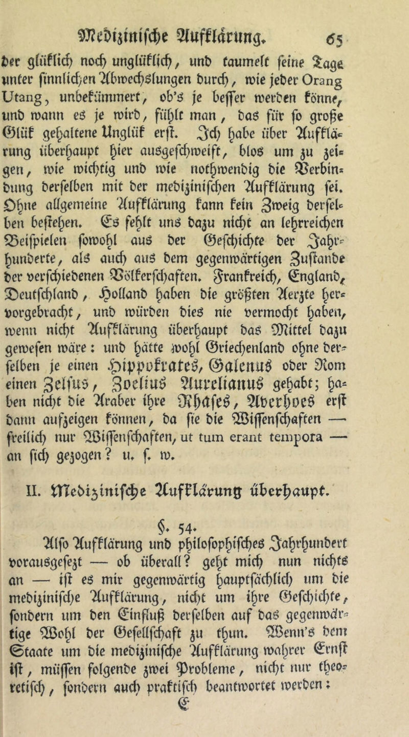 SRtMimiföe 2lufklartin^ <55 ber gliiklid) nocg ungtüklicg, unb taumelt feine Sage unter finnltd)en Abwechslungen burd), wie jeber Orang Utang, unbekümmert, ob’s je beffer werben könne, unb wann es je wirb, fiiglt man, bas für fo große ®liik gehaltene Unglük erjl. ^d; gäbe über Aufklä* rung überhaupt gier auSgefcgweift, blos um ^u jei* gen, wie widrig unb wie notgwenbig bie Serbin* bung berfetben mit ber mebftinifcgen Aufklärung fei. £)gne allgemeine Aufklärung kann kein 3roeig berfeU beti befreien, ®S feglt uns ba$u nicgt an lehrreichen 23eifpie(eu fowogl aus ber ©efegtegfe ber ,3agr* ^unberte, als aticf> aus bem gegenwärtigen 3u|tanbe ber verfegiebenen QSolkerfdjaften. Frankreich, ©nglanb, 3>utfd)lanb, J3ol(anb gaben bie größten Aer$te ger* borgebraegt, unb würben btes nie rermoegt gaben, wenn nicht Aufklärung überhaupt bas Mittel ba$u gewefen wäre: unb gälte wohl ©ried;enlanb ogne ber- felben je einen .^ippülrate3, ©alettug ober 9lom einen 3clfU5, 3oe(lU^ Aui’eltauuS gehabt; ga= ben nid)t bie Araber tgre Ov()(tfe£, 5lbergüC$ erjk bann aufteigen können, ba fie bie 2Biffenfcgaften —« freilich nur $öiffenfcgaften, ut tum erant tempora — an ftch gezogen? u. f. w. II. fcnebt^tmfcge 2Cuffldrung überhaupt. §« 54« Alfo Aufklärung unb pgilofopgtfcgeS 3;agrgtmbfrt rorauSgefe$t — ob überall? gegt mieg nun niegts an — ij! es mir gegenwärtig gauptfäcglicg um bie mebftinifcgß Aufklärung, nicht um igre ®efd)id)fe, fonbern um ben (Einfluß berfelben auf bas gegenwär- tige $Bogl ber ©efellfcgaft $u fgun. $Benn’s bem (Staate um bie mebtjimfege Aufklärung wagrer ©rnj! ijt, miiffen folgenbe jwei Probleme, nicht nur tgeo- retifeg f fonbern aud> praktifcf> beantwortet werben;