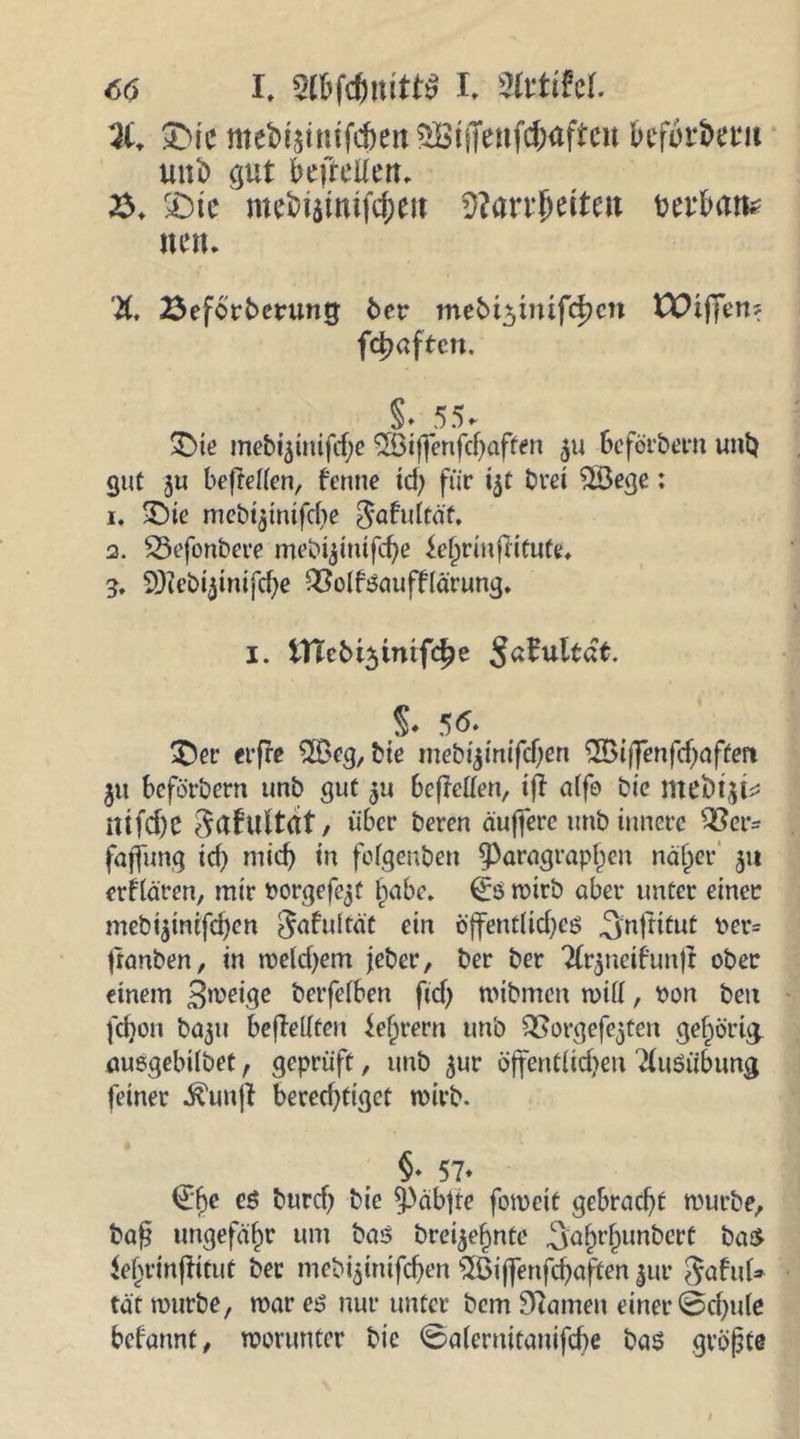 <5ö I. I. mihi &amp;ic mebiättufcfoeit befolget4!! uni) gut befreüert, 23, £)tc mefciaimfcjjett 2?arr{jeiteu mbam nett. X 23ef6rberuntj ber mebt^mifdjcn tDifiert? fd)aften. §* 55* £>ie mebt5imfcf;e $Biffenfcbaffen $u Befördern uni) gut ju beftetten, fenne td; für ijt bret $Bege: 1. £)ie mcöt^tntfcbe $afrUtaf. 2. SSefonbere mebijintfebe £e{)rmftffufe« g. 9Jlebijinifd)e £?olfr$auffrärung. i. tTtcbi3inifc^e $a?ultät. 5 6* £)er erfre $Beg, bie mebijmifcfjen 2Biffenfd)afferi ju beförbern unb gut $u befallen, tfl alfo bie meinji* ittfd)C ^afultdt, über beren äuffere unb innere ^er= fajfnng icf> mid) in fofgenben ^Paragraphen näher 511 erfrören, mir rorgefejt habe. roirb aber unter einer mebi$inifd)en ^afuität ein öffentlichem ^njittut per= franben, in weldjem jeber, ber ber X*$neifrmfr ober einem Steige berfelben fid) mibrnen will, Pon beu fdjon baju bejMfen tehrern unb £?orgefe$ten gehörig, auegebilbet, geprüft, unb $ur öffentlichen Ausübung feiner ^unjl berechtiget wirb. §• 57- <£f)C CS burefj Sie 5pab|te forocie ge&amp;radjt würbe, bap ungefähr um bas? brennte 3:abrbunbert ba£ lebrinjfitut ber mebfjinifchen 5ßi(fenfcbaften 5111* SafuU tat würbe, war es? nur unter bem tarnen einer 0d)u(e befrmnt, worunter bie 0a(ernitanifd)e ba$ gröpte /