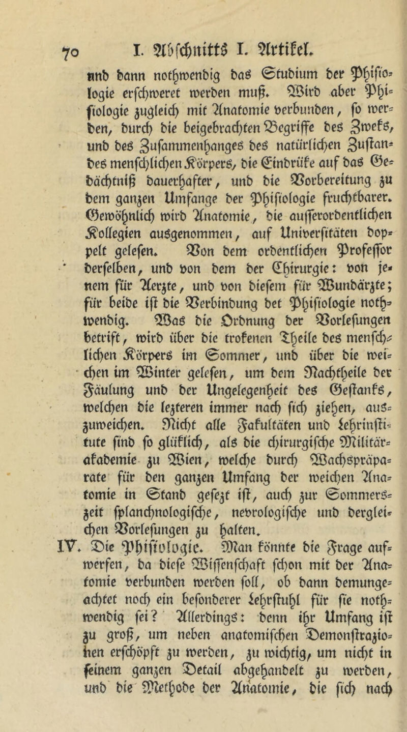 tmb bann nothwenbig baS 0tubium bet* 93f>tfi'o- (ogie erfd)weret werben mufj. 58irb aber pfd“ ftologie $ugleid) mit Anatomie perbunben, fo wer- ben, burd) bie beigebrad}fen begriffe bes 3wefs, unb beS 3ufwnmenhanges beS natürlichen 3uf?atti bes menfd)lid}en Körpers/ bie ©nbrüfe auf bas ©e- bäd)tnib bauerfjafter, unb bie QSorbereitung $u bem ganzen Umfange ber Philologie fruchtbarer, ©ewöfjnlid) wirb Anatomie, bie aujferorbentlicben Kollegien ausgenommen, auf Uniperftfaten hop- pelt gelefen. 93on bem orbenflid)erc Profeffor * berfelben, unb pon bem ber ©btrurgie: Pon je- nem für Aerjte, unb Pon biefern für $Bunbärjte; für beibe iß bie Söerbinbung bet Phiftologte noth- wenbig. 58a$ bt’c örbnung ber 33orlefungen betrift, wirb über bie trofenen ^edc bes menfdj* lieben Körpers im 0ommer, unb über bie wet- eben im ^Sinter gelefen, um bem 9Üacbd)ei(e ber $äulung unb ber Ungelegenheif bes ©eßanfs, welchen bie lederen immer nach ftcb frtyen, aus- guweicben. 5Tticf>C alle Jafultaten unb Jehrinßi- tute finb fo glüflid}, als bie d)irurgtfd}e 9JUlitär- afabemie 511 28ien, weld}e burd} 2Sad)Spr<üpa= rate für ben ganzen Umfang ber wetd)en Ana- tomie in 0fanb gefegt iß, auch £ur 0ommerS= jeit fpfand}nologifcbe, nePrologifd}e unb berglei- eben QSorlefungen $u halten. IV. 2Me .^tftologie» SDZan fönnte bie Jrage auf- werfen, ba biefe 2Btßenfd)aft fd)on mit ber Ana- tomie Perbunben werben foll, ob bann bemunge- ad}tet nod) ein befonberer ie^rfTu^I für fie rtofh* wenbig fei ? AllerbingS: benn ihr Umfang iß 3U groß, um neben anatomifdjen £>emonßra$io- hen erfdjopft ^u werben, $u wichtig, um nicht in feinem ganzen Detail abgehanbelt ju werben, unb bie Schöbe ber Anatomie/ bie fid) nach