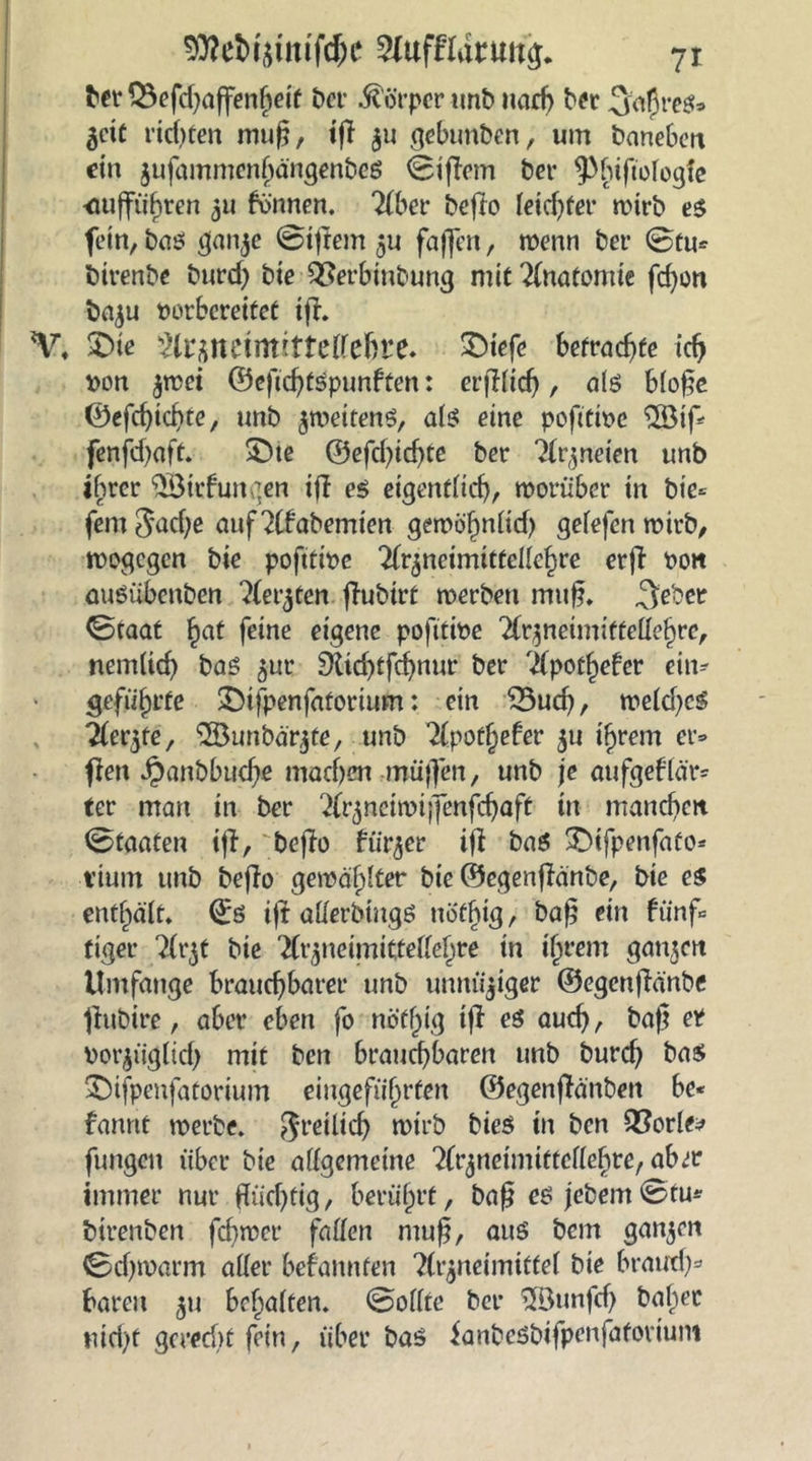 bet* Q3efd)affenhetf Der Körper unb narb ber 3to5re$* Zeit richten muß, tff $u gebunben, um baneben ein zufammenhängenbes 0ificm ber ^btftofogfc <iufführen 511 können, 'übet befio leidjter wirb es fein, bas ganze @ifiem zu faffen, wenn ber @tu* iürenbe burd) bie QJerbinbung mit Anatomie fd)on bazu vorbereitet ifi. V, £>ie WuntimitUilthtt. >Diefe befragte id> von z^ei ©eficfytSpunften: erfifidj , als bloße ©efebtebte, unb zweitens, als eine poßtive SfSif* fenfd)aft. SDie ©efd)idjte ber Arzneien unb ihrer $Bitf ungen ifi es eigentlich, worüber in bie* fern 3ad)e aufAfabemien gewöhnlid) gefefen wirb, wogegen bie poftttve Arzneimittellehre erfi von auSübcnben Aet^ten fiubirt werben rmtß. ^e'oer 0taat §at feine eigene pofttive Arzneimittellehre, nemlid) bas 5m 9ttd)tfcbnur ber Apothefer ein« geführte &tfpenfafortum: ein 35ud), weld)cS Tleqte, ®unbär^te, unb Apotljefer ju ihrem er* fien J£>anbbudjfi machen -muffen, unb je aufgeflär* ter man in ber Arztteiwijfenfdjaft ttt manebett 0taaten ifi, 'befio fritier ifi bas SDtfpenfato* vtum unb befio gewählter bie ©egenfianbe, bie cs enthält» ©s ifi allerdings ttöfbtg, baß ein fünf« tiger A^t bie Arzneimittellehre in ihrem ganzen Umfange brauebbarer unb unnü'ziger ©egenfianbe fittbire, aber eben fo nötl)ig ifi es auch, baß er vorztigltd) mit ben brauchbaren unb bureb bas ©ifpenfatorium eiugefiifjrfen ©egenfiänben be* fannt werbe, freilich wirb bies in ben QSorle* fungett über bie allgemeine Arzneimittellehre, aber immer nur flüchtig, berührt, baß es jebem0tu* btrenben fdgver fallen muß, aus bem ganzen 0cf)warm aller bekannten Arzneimittel bie braud)» baren 511 behalten. 0ollte ber $öunfd) balwc uid)f gerecht fein, über bas ianbesbifpenfatovium