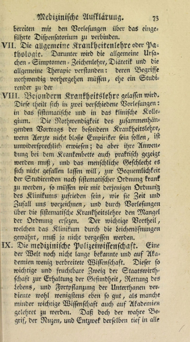 Bereiten mit ben QScrlefungen über ba$ einge= führte ©ifpenfaforium 511 berbinben. VII. SDte allgemeine $ranff)eitcnleljre ober tf)Dloaie. darunter wirb bie allgemeine tirfa* eben = ©inipfomeit * 3eid)cnlehre, ©iätetif unb bie allgemeine ^crapic- berßanben: beren begriffe notf)n?enbtg bor§ergel^en muffen, ef)e ein @tubt= renber $u ber VIII. 95efott&amp;ent $taitf$eit$Iel)re gelaffen wirb. ©iefe theilt ftdS in $wet betfehiebene QUorlefungen: in bas fiflematifdje unb in baö tlinifd)e Ä'olle« gitmu ©ie 97otf)wenbigfeit be$ $ufammenhän= genben QSorfrags ber befonbern ^ran^eitöle^re, ■ wenn ^ler’te nicf>t bloße (Entpirifer fein [elfen, iff unwtberfpred)lid) erwtefen; ba aber tlpre Untren* bung bet bem ^ranfenbette aud) praftifd) gezeigt werben muß, unb baö menfcßlicße ©efcbled)t eS ftef) nicht gefallen laffen will, $ur ^equemlicbfeit ber ©tubirenben nach fiflematifd)er Örbnung franl $u werben, fo muffen wir mit berjenigen örbnunft beö ^linifumö $ufrieben fein, wie ftc 3ed unb Sufall uns bezeichnen, unb burd) QSorlefungen über bie fiflemattfdje ^ranfjjetfölehre ben Mangel ber örbnung eiferen. ©er wichtige QSort^cil, weldien bas $linifum burd) bie leidjenöfnungen gewährt, muß ja uid)t bergejfen werben. IX. ©ie mebztnifchc ^üll$eüMjfenfcbaft. (Eine ber 3öelf nod) nid)t lange bekannte unb auf Tita* bemien wenig verbreitete ^5ÖifTenfcf>aft. tiefer fo wichtige unb frudnbare 3weig ber ©faatswtrtl^ fd)aft ^ur ^r^altung ber ©efunbf)etf, Rettung bes iebens, unb Jortpflanjung ber Untertanen betv biente wof)l wenigßenö eben fo gut, als manch« minber wichtige $Bijfenfd)aft aud) auf TUabemte« gclehret ju werben, ©aß bod) ber mal)re 25e= grif, ber £ftujen, unb €*nt$wef berfelben ftef in alle