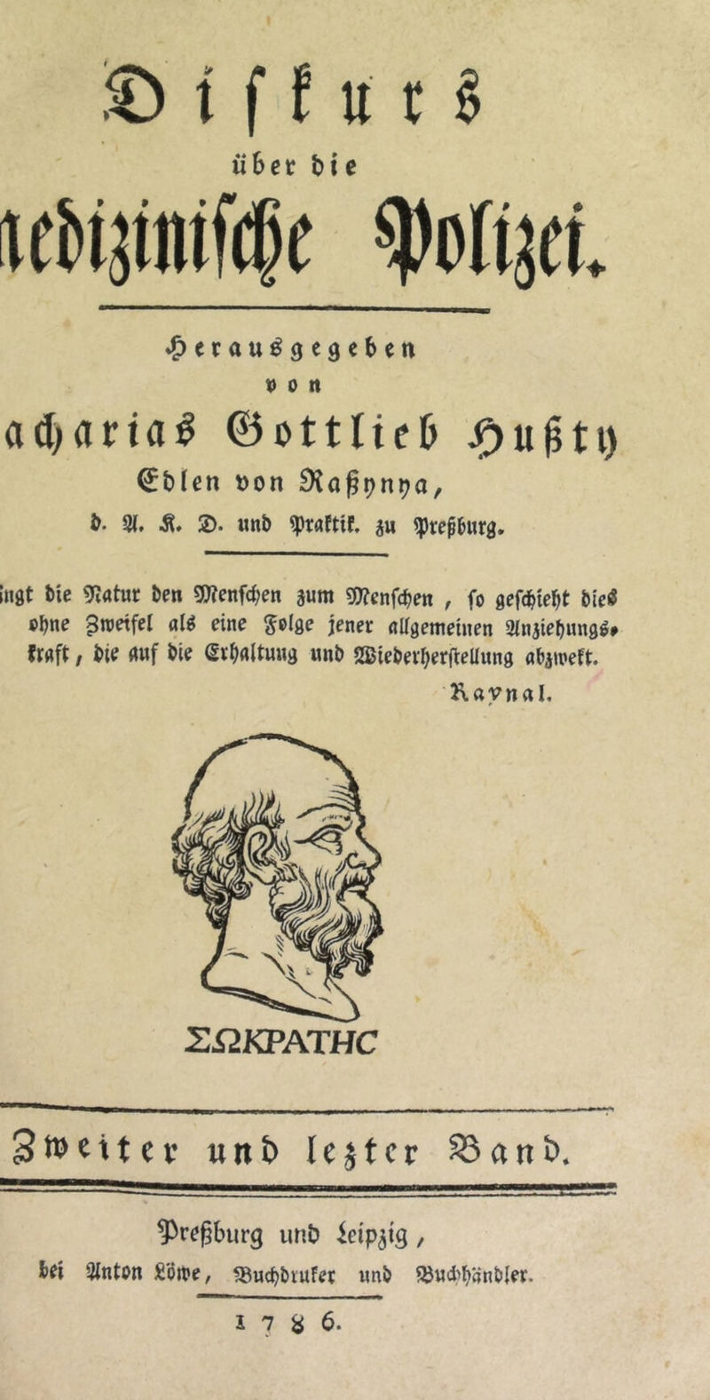 iıtEerö über die iedizniſche Polizei. Herausgegeben von acharias Gottlieb Hufty Edlen von Raßynya, d. A. 8. D. und Praktik. zu Preßburg.  ngt die Natur den Menfhen zum Menfhen , fo gefchieht dies ohne Zweifel ald eine Folge jener allgemeinen Anziehungss kraft, die auf die Erhaltung und Wiederherftellung abzwekt. Revnal,   Zmeiter und lester Band, ——— — Preßburg und Leipzig, bei Anton Löwe, Buchdruker und Buchhändler.