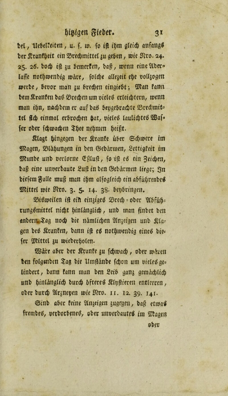 tfl, Ucbelfeiten, u. f. w. fo ifl ißm glctcß anfattö« fcer 5?ranfßeit ein Srecßmittet ju geten, wie Dito. 24. 25. 26. bocß ijl ju Semerfen, ta^, menn cinc^Ibct:» laffc notßttJenbig rodre, foicße aUeieit eße volljogett werbe, becoc man ju freien eingießt j Wan fann bem^ranfenba^53recbenumi)iele^ erletcfttern, wenn man tßn, na(|)bemer aufbaS bcygebracßfc S5red)mtt^ tel flcß einmal erbrochen hat, oiele^ laulichteö 58af» fer ober fcßmachen 5hee nehmen heißt. Älagt hingegen ber Äranfe über ©d)mere tm Wagen, lölühungen in ben ©ebarmen, Settigfeit tm Wunbe unb oerlorne (Sßlufl, foifl eß ein Seiche.n, baß eine unoerbaute :8u|J in ben ©ebürmen liege; Sn biefem galle muß man ihm alfogleich ein abführenbeil Wittel mie 9^ro. 3. 5. 14. 38- bepbringen. SSi^meilen iß eifi einjige^ $örech - ober 2lbfüh= rungiJmittel nicht hinlänglich / unb man ßnbet ben anbenuSflg noch hie nämlichen Slnjeigen unb Äla= gen be^ Äranfen, bann iß e^ nothmenbig einc^ bie^ fer Wittel ju wieberholen. SBä're aber ber Äranle ju fchmach, ober mären ben folgwiben ^ag bie Umßänbe fchon um oiele^ge- linbert, bann bann man ben 2eib ganj gemächlich unb hinlänglich burch bftere^ Älpßieren entleeren, ober burch Slr^nepen mieWro. ii. 12. 39. 141. ©inb aber feine Slnjeigen jugegen, baß etma^ frembe<{, pcrborbenec?, ober nnoerbauteh im Wagen ober