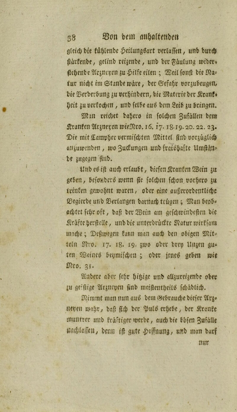 38 S3ott bem aii^öltfnbew ölcicö btc fü^Unbc ^ciiung^att vertaiTett, unb buttö ^iÄtfcnbe / getinb ret'ienbe, unb bec Häufung mtbcr* ficbfnbc ^(rjncpfn ^tlfe eiUn ; 2Eeti fonjl bte 0?a= <ur nt(bt im ©tjnbe mäce, bet ©efa^t »orjubeugen/ bie Söetbetbung t)cr|inbcrn, bie ajjatcrie bet Äranf* ^cit ju tietfod[)en, unb fclbe au^ bem Setb ju btingen* 9Jfan reicbet ba^etö in folcbcn SufaKen bem ibtfln(en5(rjnet:enmieD^to.i6, fy. 18-19.20.22.23. ®ie mit£arapbet»etmifd(/ten a}littet ftnb totjüglidb ftnjumenben, mo Si^^wnßen unb frci^bafte Umflim’ tf jugegen finb. ilnbci^if! auebetfaubt, biefen^tanfenSBein la geben, befpKbcv^ menn fte foicben febon torbeto ju ttinfen ge.mobnt maten, obet eine öu^etorbenfli^c S>egietbe unb Sßetiangen batnacb trügen; SJJan beob* ödbfet febt oft, ba^ bet ®ein am gcfdjmtnbc(!en bie ilrüfte betflclte, unbbie untetbtütfte Statut mirffam mmbe; Dc^megen bann man auch ben obigen 9)ict=> tein Dbro. 17. 18. 19. »mo ober brep linken gu* ten SBeineö bepmifcbeii ; ober iene;^ geben mie JJ^to. 31. Sinbete aber febt b'^föc unb aUjuteijenbe ober iu ge'ftige Sltiiicpen finb meiflentbeileJ fdbäblidb. 0i!immt man nun am^ bem i^ebraud)e biefet Slrj« neben mab^/ bafj ficb bet ^uteJ erbebe, bet Ärcnfe rnuiUtet unb bräftiger merbe, aud)bie bbfen 3ufdUe jiaibteiTen, benu ifl gute -^effnung, unb man barf nur