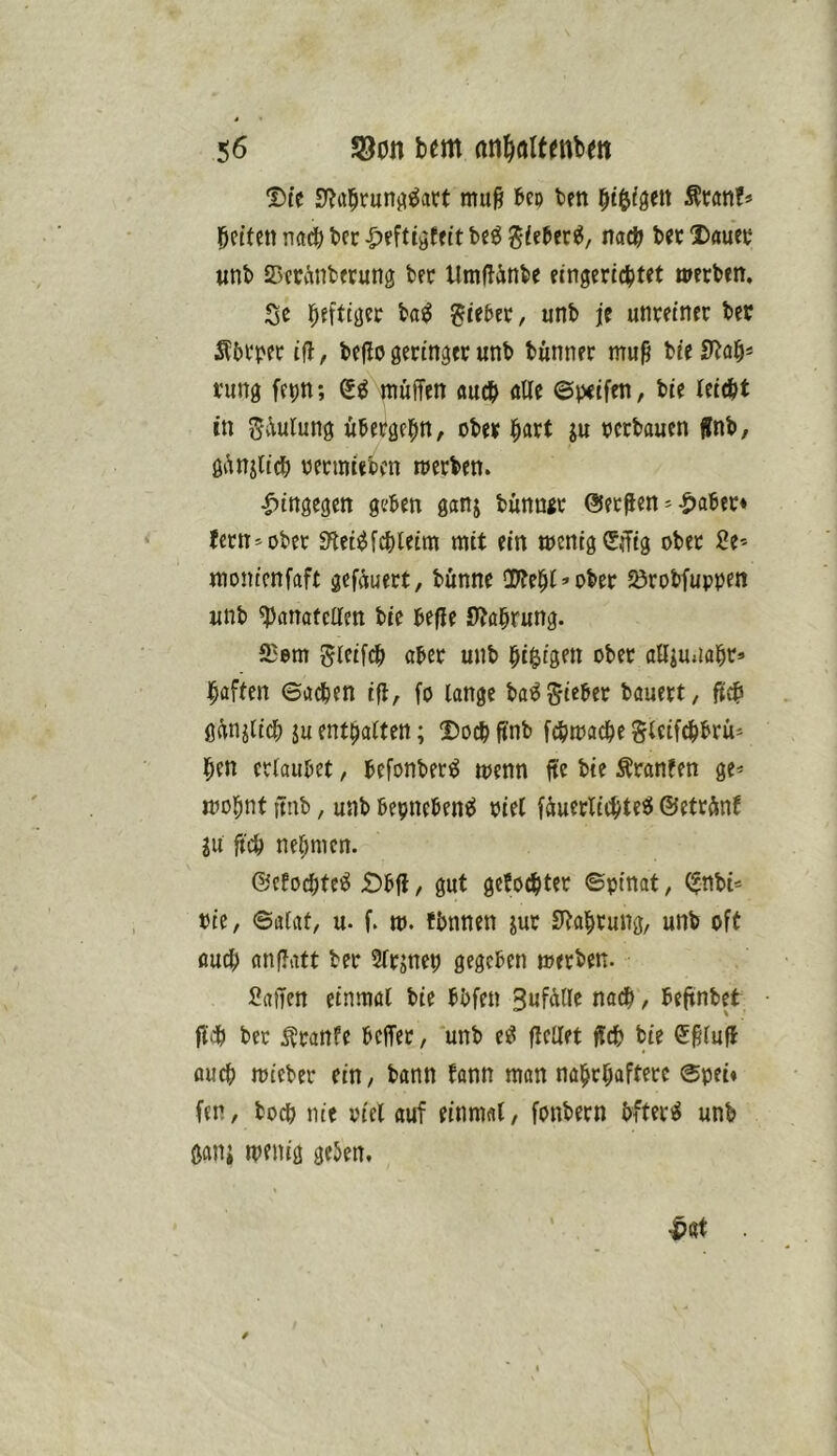 Die mu^ feeo ten i^t^igett Äwn?» bcifen n(td& bcr -^eftiöfeit bcö giebec^, nac^ bet Dauec unb Scciinberung ber Umflänbe eingeridjtet werben. Se i^efttjjer ba^ lieber, unb je unreiner bcr S?M‘per ifl, be|lo geringer unb bünner muß bie SUcip rung fcptt; müffen «ucb alle 6peifen, bie leie&t in Sv\ulung übergei^n, ober i^art ju oerbauen jlnb, gAnjUdb oermiebcn werben. hingegen geben ganj bünngr ©etßen'-S)aber* {ern^ober 3^et^f4)leim mit ein wenig (5iTig ober Se-- monicnfaft gefeuert, bünne 'Dfe^l’Ober Jörobfuppen unb ^anafcllen bie befle S^abrung. 23em ^Ififc^ aber unb l^i^igen ober alliu.ial^r» i^aften ©adben i|l, fo lange ba^Sieber bauert, gifnjlid) ju enthalten; Doch ft'nb fcbwac^e glcifcbbrü* l^en erlaubet, befonbetö wenn fte bie Äranfen ge* wo^nt itnb, unb bepneben^J oiel fäuerlic^te^ ©etränf ju ficb nehmen. ©efo^tci^ £)bfl, gut gebockter ©pinat, (^nbi* Oie, ©atat, u- f. w. tbnnen jur SlJai^rung, unb oft aucf) anflatt ber Slrjnep gegeben werben. Saften einmal bie bbfen 3ufft(le nadb, beftnbet fl'db ber ^ranfe beffer, unb e^ flellet ftdb bie Sßluft au^ wieber ein, bann bann man nai^rt;afterc ©pei« fen, boep nie oiel auf einmal, fonbern bfteri^ unb ganj wenig geben.