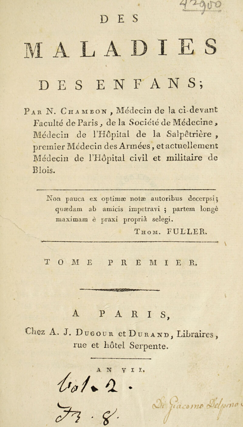 maladies t DES EN FANS-, Par N. Chameon , Médecin de la ci-devant Faculté de Paris , de la Société de Médecine, Médecin de l'Hôpital de la Salpêtrière , premier Médecin des Armées, et actuellement Médecin de l’Hôpital civil et militaire de Blois. Non pauca ex optiniæ nolæ antoribus decerpsi} quædam ab amicis impetravi 5 partem longé maximain è praxi propriâ seiegi. Thom. FULLER. TOME PREMIER. A PARIS, Chez A. J. Dugour et Durand, Libraires, rue et hôtel Serpente. AN V 3 A» /. * ^7 • ?'■