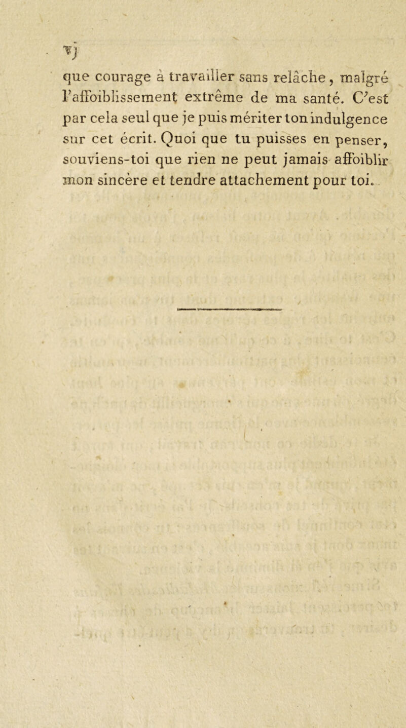 Tj que courage à travailler sans relâche, malgré rafloiblissement extrême de ma santé, (/est ' » • par cela seul que je puis mériter ton indulgence sur cet écrit. Quoi que tu puisses en penser, souviens-toi que rien ne peut jamais afloiblir mon sincère et tendre attachement pour toi. 4 ■ > V \