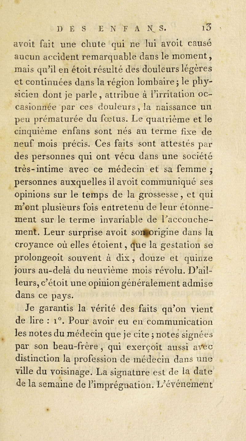 avoit fait une chute qui ne lui avoit causé aucun accident remarquable dans le moment, mais qu’il en étoit résulté des douleurs légères et continuées dans la région lombaire ; le phy- sicien dont je parle, attribue à l’irritation oc- casionnée par ces douleurs, la naissance un peu prématurée du foetus. Le quatrième et le cinquième enfans sont nés au terme fixe de neuf mois précis. Ces faits sont attestés par des personnes qui ont vécu dans une société très-intime avec ce médecin et sa femme j personnes auxquelles il avoit communiqué ses opinions sur le temps de la grossesse, et qui m’ont plusieurs fois entretenu de leur étonne- ment sur le terme invariable de l’accouche- ment. Leur surprise avoit sonHK>rigine dans la croj^ance où elles étoient, cjue la gestation se prolongeoit souvent à dix, douze et quinze jours au-delà du neuvième mois révolu. D’ail- leurs, c’étoit une opinion généralement admise dans ce pays. Je garantis la vérité des faits qu’on vient de lire : i°. Pour avoir eu en communication les notes du médecin que je cite 5 notes signées par son beau-frère , qui exerçoit aussi avec distinction la profession de médecin dans une ville du voisinage. La signature est de la date de la semaine de l’imprégnation. L’événement