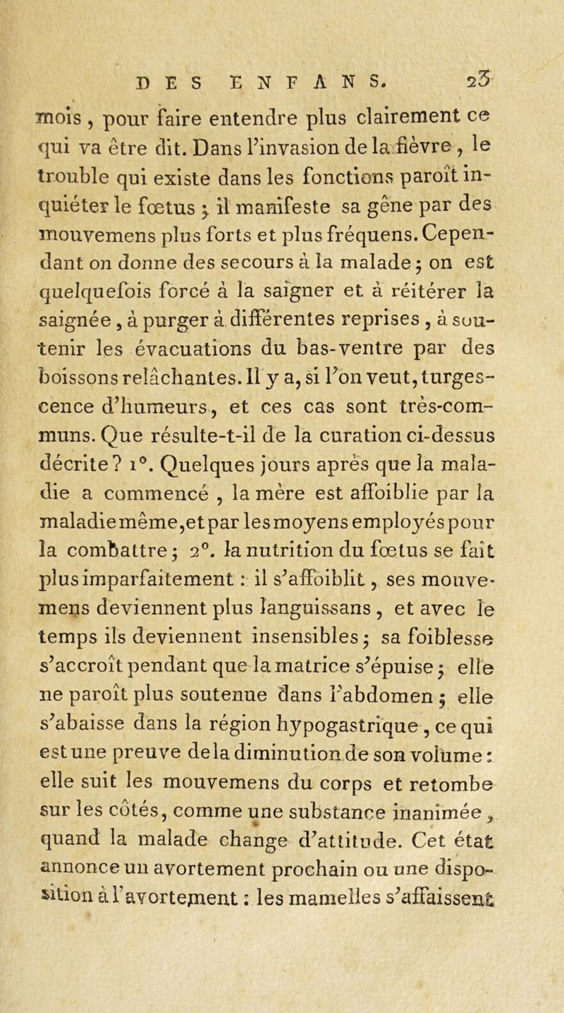 mois , pour faire entendre plus clairement ce qui va être dit. Dans l’invasion delà fièvre , le trouble qui existe dans les fonctions paroït in- quiéter le foetus 5. il manifeste sa gêne par des mouvemens plus forts et plus fréquens. Cepen- dant on dorme des secours à la malade ; on est quelquefois forcé à la saigner et à réitérer la saignée , à purger à différentes reprises , à sou- tenir les évacuations du bas-ventre par des boissons relâchantes. Il y a, si l’on veut, turges- cence d’humeurs, et ces cas sont très-com- muns. Que résulte-t-il de la curation ci-dessus décrite? i°. Quelques jours après que la mala- die a commencé , la mère est affaiblie par la maladiemême,etpar lesmoyens employés pour la combattre ; 2°. la nutrition du fœtus se fait plus imparfaitement : il s’affoiblit, ses mouve- mens deviennent plus îanguissans , et avec le temps ils deviennent insensibles; sa foiblesse s’accroît pendant que la matrice s’épuise ; elle ne paroït plus soutenue dans Fabdomen ; elle s’abaisse dans la région hypogastrique , ce qui est une preuve delà diminution de son volume: elle suit les mouvemens du corps et retombe sur les cotés, comme une substance inanimée , quand la malade change d’attitude. Cet état annonce un avortement prochain ou une dispo- sition à 1 avortement : les mamelles s’affaissent