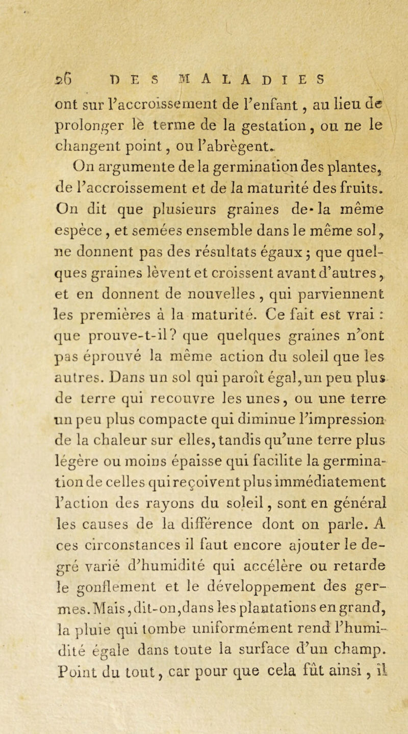 s6 T) E S MALADIES ont sur ^accroissement de l’enfant, au lieu de prolonger le terme de la gestation, ou ne le changent point, ou l’abrègent* On argumente de la germination des plantes, de l’accroissement et de la maturité des fruits. On dit que plusieurs graines de- la même espèce , et semées ensemble dans le même sol ? ne donnent pas des résultats égaux; que quel- ques graines lèvent et croissent avant d’autres , et en donnent de nouvelles , qui parviennent les premières à la maturité. Ce fait est vrai : que prouve-t-il? que quelques graines n’ont pas éprouvé la même action du soleil que les autres. Dans un sol qui paroît égal,un peu plus de terre qui recouvre les unes, ou une terre un peu plus compacte qui diminue l’impression de la chaleur sur elles, tandis qu’une terre plus légère ou moins épaisse qui facilite la germina- tion de celles qui reçoivent plus immédiatement l’action des rayons du soleil, sont en général les causes de la différence dont on parle. À ces circonstances il faut encore ajouter le de- gré varié d’humidité qui accélère ou retarde le gonflement et le développement des ger- mes. Mais, dit-on,dans les plantations en grand, la pluie qui tombe uniformément rend l’humi- dité égale dans toute la surface d’un champ. Point du tout, car pour que cela fût ainsi, il