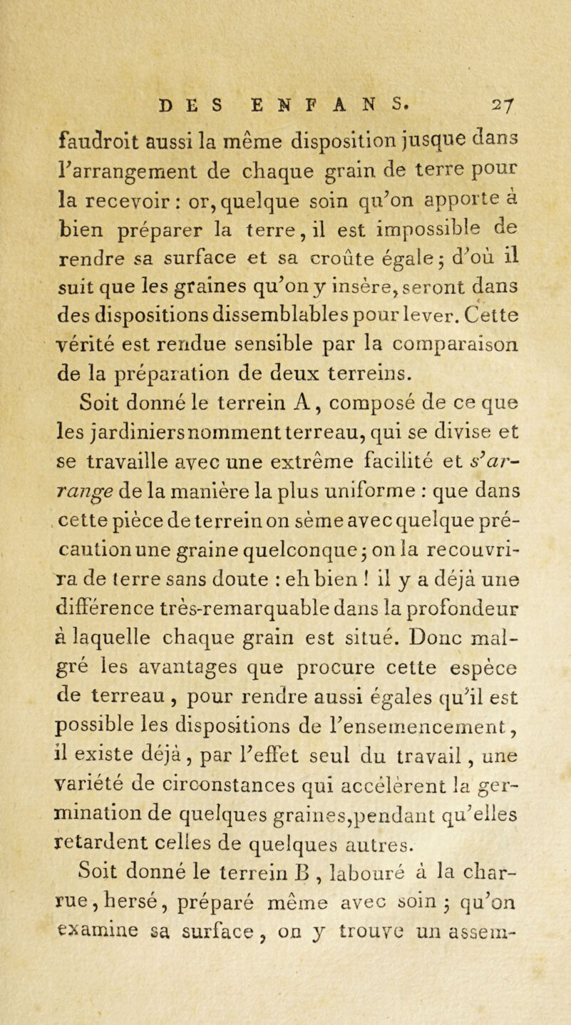 faudroit aussi la même disposition jusque dans l’arrangement de chaque grain de terre pour la recevoir: or,quelque soin qu’on apporte à bien préparer la terre, il est impossible de rendre sa surface et sa croûte égale ; d’où il suit que les graines qu’on y insère, seront dans des dispositions dissemblables pour lever. Cette vérité est rendue sensible par la comparaison de la préparation de deux terreins. Soit donné le terrein A, composé de ce que les jardiniersnomment terreau, qui se divise et se travaille avec une extrême facilité et s’ar- range de la manière la plus uniforme : que dans cette pièce de terrein on sème avec quelque pré- caution une graine quelconque 5 on la recouvri- ra de terre sans doute : eh bien ! il y a déjà une différence très-remarquable dans la profondeur à laquelle chaque grain est situé. Donc mal- gré les avantages que procure cette espèce de terreau , pour rendre aussi égales qu’il est possible les dispositions de Y ensemencement, il existe déjà, par l’effet seul du travail, une variété de circonstances qui accélèrent la ger- mination de quelques graines,pendant qu’elles retardent celles de quelques autres. Soit donné le terrein B , labouré à la char- rue, hersé, préparé même avec soin 3 qu’on examine sa surface, on y trouve un assem-