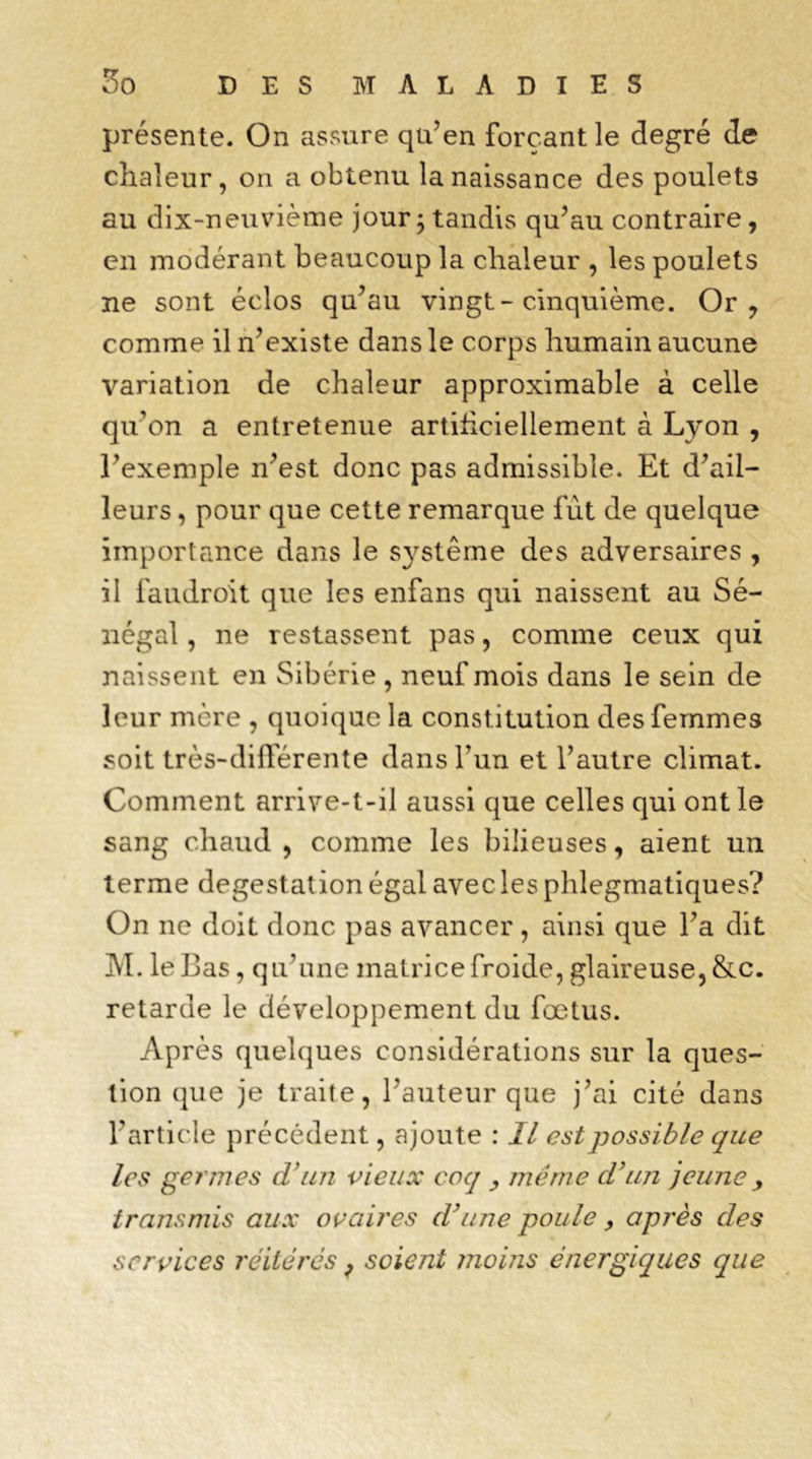 présente. On assure qu’en forçant le degré de chaleur, on a obtenu la naissance des poulets au dix-neuvième jour 5 tandis qu’au contraire, en modérant beaucoup la chaleur , les poulets ne sont éclos qu’au vingt - cinquième. Or y comme il n’existe dans le corps humain aucune variation de chaleur approximable à celle qu'on a entretenue artificiellement à Lyon , l’exemple n’est donc pas admissible. Et d’ail- leurs , pour que cette remarque fut de quelque importance dans le système des adversaires , il faudroit que les enfans qui naissent au Sé- négal , ne restassent pas, comme ceux qui naissent en Sibérie, neuf mois dans le sein de leur mère , quoique la constitution des femmes soit très-différente dans l’un et l’autre climat. Comment arrive-t-il aussi que celles qui ont le sang chaud , comme les bilieuses, aient un terme degestation égal avec les phlegmatiques? On ne doit donc pas avancer, ainsi que l’a dit M. le Bas, qu’une matrice froide, glaireuse, &c. retarde le développement du fœtus. Après quelques considérations sur la ques- tion que je traite, l’auteur que j’ai cité dans l'article précédent, ajoute : II est possible que les germes d'un vieux coq y meme d’un jeune y transmis aux ovaires d’une poule, après des services réitérés, soient ?noins énergiques que