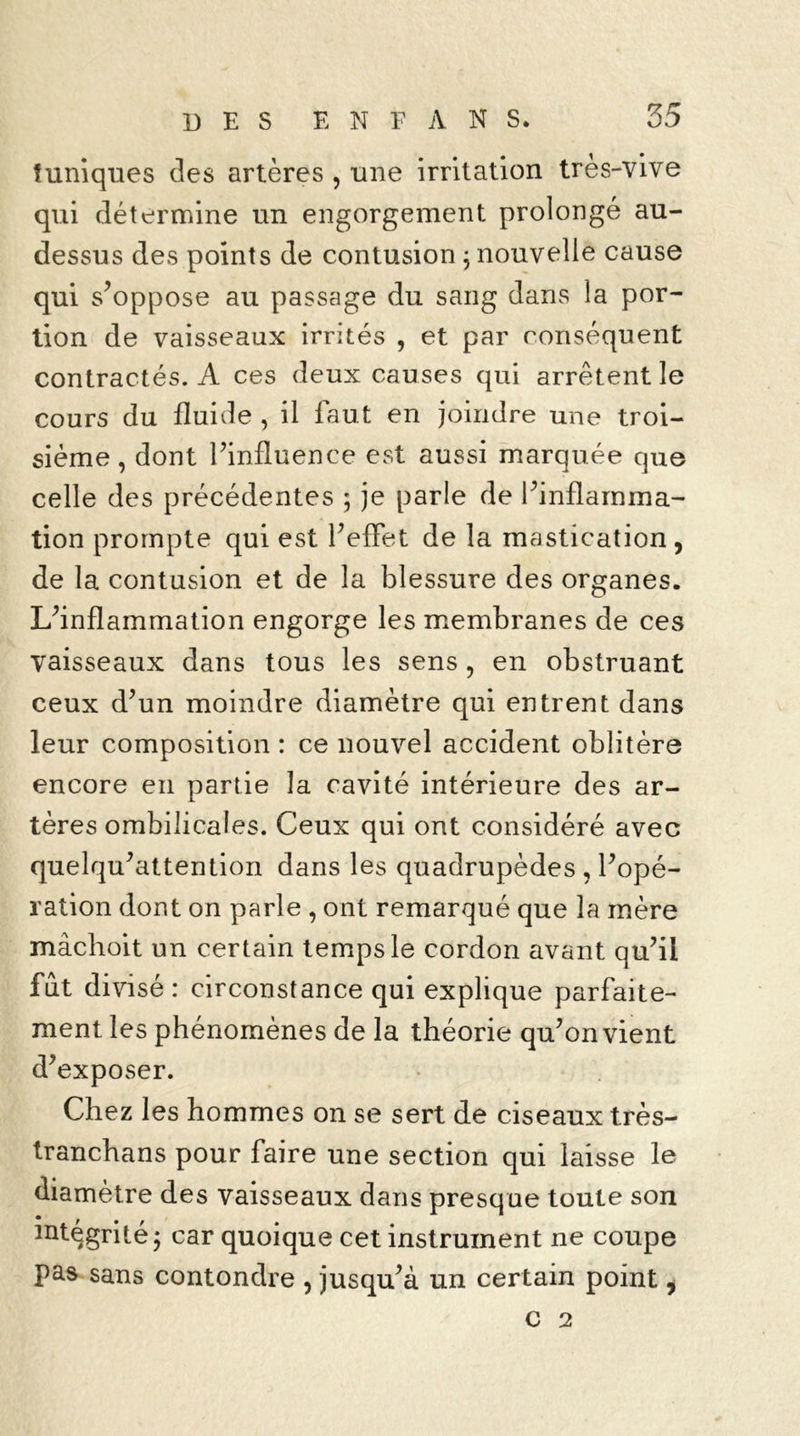 tuniques des artères , une irritation très-vive qui détermine un engorgement prolongé au- dessus des points de contusion ; nouvelle cause qui s’oppose au passage du sang dans la por- tion de vaisseaux irrités , et par conséquent contractés. A ces deux causes qui arrêtent le cours du fluide , il faut en joindre une troi- sième , dont l’influence est aussi marquée que celle des précédentes ; je parle de l’inflamma- tion prompte qui est l’effet de la mastication, de la contusion et de la blessure des organes. L’inflammation engorge les membranes de ces vaisseaux dans tous les sens, en obstruant ceux d’un moindre diamètre qui entrent dans leur composition : ce nouvel accident oblitère encore en partie la cavité intérieure des ar- tères ombilicales. Ceux qui ont considéré avec quelqu’attention dans les quadrupèdes , l’opé- ration dont on parle , ont remarqué que la mère mâchoit un certain temps le cordon avant qu’il fut divisé : circonstance qui explique parfaite- ment les phénomènes de la théorie qu’on vient d’exposer. Chez les hommes on se sert de ciseaux très- tranchans pour faire une section qui laisse le diamètre des vaisseaux dans presque toute son intégrité; car quoique cet instrument ne coupe pas sans contondre , jusqu’à un certain point, c 2