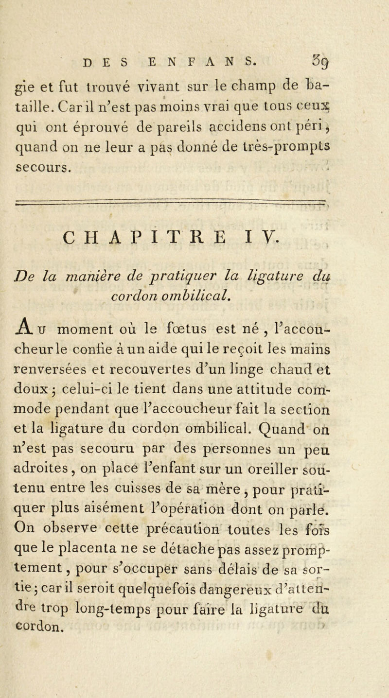 gie et fut trouvé vivant sur le champ de ba- taille. Car il n’est pas moins vrai que tous ceux qui ont éprouvé de pareils accidens ont péri, quand on ne leur a pas donné de très-prompts secours. CHAPITRE IV. De la manière de pratiquer la ligature du cordon ombilical. A u moment où le fœtus est né , l’accou- cheurle confie à un aide qui le reçoit les mains renversées et recouvertes d’un linge chaud et doux ; celui-ci le tient dans une attitude com- mode pendant que l’accoucheur fait la section et la ligature du cordon ombilical. Quand on n’est pas secouru par des personnes un peu adroites, on place l’enfant sur un oreiller sou- tenu entre les cuisses de sa mère, pour prati- quer plus aisément l’opération dont on parle. On observe cette précaution toutes les fois que le placenta ne se détache pas assez promp- tement , pour s’occuper sans délais de sa sor- tie • car il seroit quelquefois dangereux d’atten- dre trop long-temps pour faire la ligature du cordon.