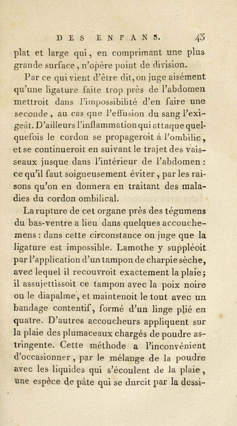 plat et large qui, en comprimant une plus grande surface , n’opère point de division. Par ce qui vient d’être dit, on juge aisément qu’une ligature faite trop près de l’abdomen mettroit dans l’impossibilité d’en faire une seconde , au cas que Peffusion du sang l’exi- geât. D’ailleurs Tinflammation qui at taque quel- quefois le cordon se propageront à l’ombilic, et se continueroit en suivant le trajet des vais- seaux jusque dans l’intérieur de l’abdomen : ce qu’il faut soigneusement éviter , par les rai- sons qu’on en donnera en traitant des mala- dies du cordon ombilical. La rupture de cet organe près des tégumens du bas-ventre a lieu dans quelques accouche- mens : dans cette circonstance on juge que la ligature est impossible. Lamothe y suppléoit par l’application d’un tampon de charpie sèche, avec lequel il recouvroit exactement la plaie 5 il assujettissoit ce tampon avec la poix noire ou le diapalme, et maintenoit le tout avec un bandage contentif, formé d’un linge plié en quatre. D’autres accoucheurs appliquent sur la plaie des plumaceaux chargés de poudre as- tringente. Cette méthode a l’inconvénient d’occasionner , par le mélange de la poudre avec les liquides qui s’écoulent de la plaie , une espèce de pâte qui se durcit par la dessi-