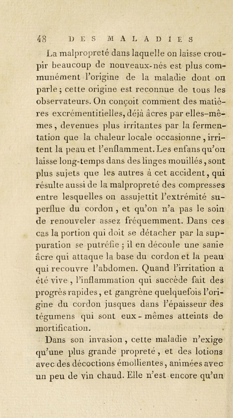 La malpropreté dans laquelle on laisse crou- pir beaucoup de nouveaux-nés est plus com- munément l'origine de la maladie dont on parle; cette origine est reconnue de tous les observateurs. On conçoit comment des matiè- res excrémentitielles, déjà âcres par elles-mê- mes , devenues plus irritantes par la fermen- tation que la chaleur locale occasionne , irri- tent la peau et l'enflamment. Les enfans qu'on laisse long-temps dans des linges mouillés, sont plus sujets que les autres à cet accident, qui résulte aussi de la malpropreté des compresses entre lesquelles on assujettit l'extrémité su- perflue du cordon , et qu'on n'a pas le soin de renouveler assez fréquemment. Dans ces cas la portion qui doit se détacher par la sup- puration se putréfie ; il en découle une sanie âcre qui attaque la base du cordon et la peau qui recouvre l'abdomen. Quand l'irritation a été vive , l'inflammation qui succède fait des progrès rapides, et gangrène quelquefois l'ori- gine du cordon jusques dans l'épaisseur des tégumens qui sont eux-mêmes atteints de mortification. Dans son invasion , cette maladie n'exige qu'une plus grande propreté , et des lotions avec des décoctions émollientes, animées avec un peu de vin chaud. Elle n'est encore qu'un f