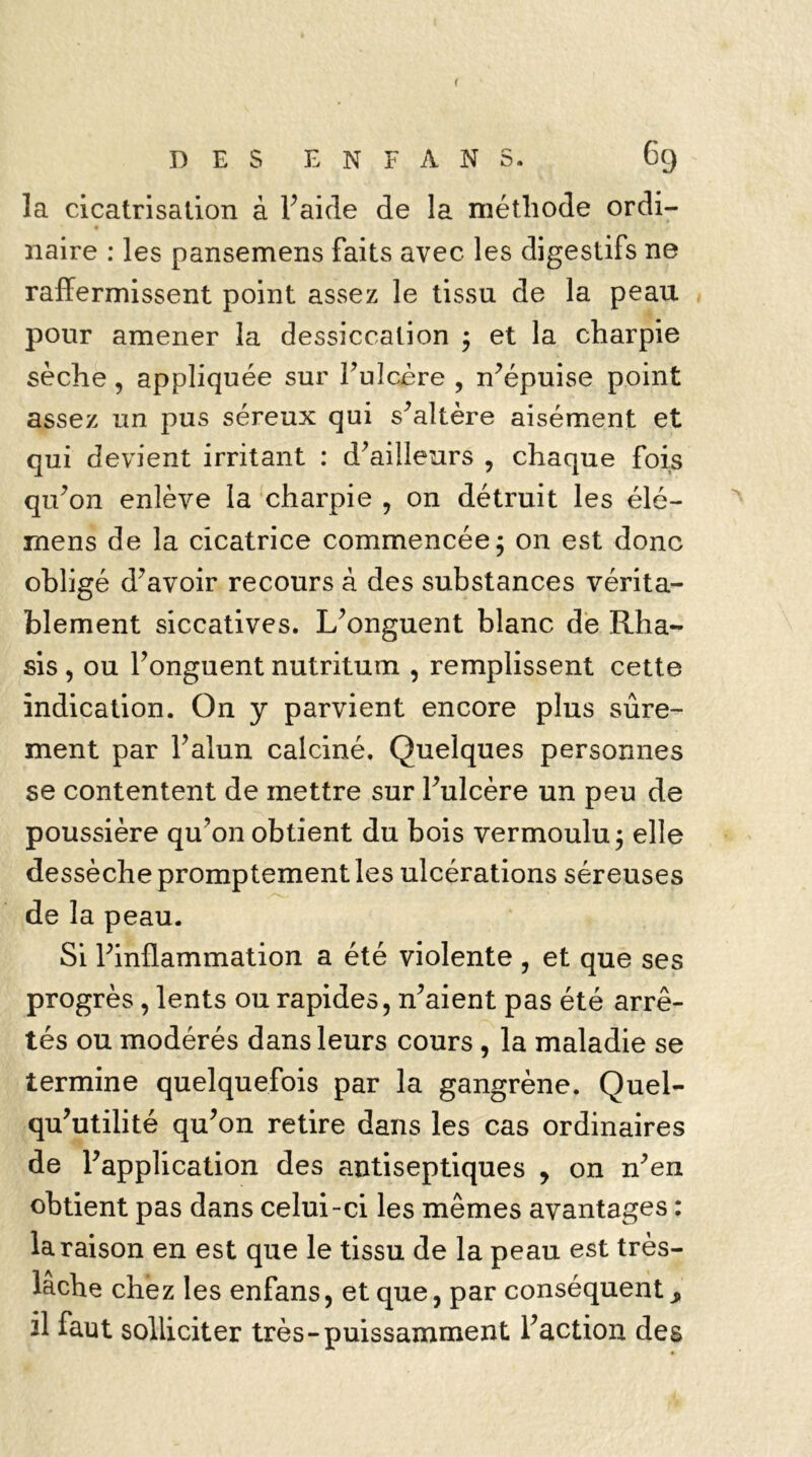 f DES E N F A N S. 69 la cicatrisation à Y aide de la méthode ordi- naire : les pansemens faits avec les digestifs ne raffermissent point assez le tissu de la peau pour amener la dessiccation ; et la charpie sèche, appliquée sur l’ulcère , n’épuise point assez un pus séreux qui s’altère aisément et qui devient irritant : d’ailleurs , chaque fois qu’on enlève la charpie , on détruit les élé- mens de la cicatrice commencée; on est donc obligé d’avoir recours à des substances vérita- blement siccatives. L’onguent blanc de Rha- sis , ou l’onguent nutritum , remplissent cette indication. On y parvient encore plus sûre- ment par l’alun calciné. Quelques personnes se contentent de mettre sur l’ulcère un peu de poussière qu’on obtient du bois vermoulu; elle dessèche promptement les ulcérations séreuses de la peau. Si l’inflammation a été violente , et que ses progrès, lents ou rapides, n’aient pas été arrê- tés ou modérés dans leurs cours , la maladie se termine quelquefois par la gangrène. Quel- qu’utilité qu’on retire dans les cas ordinaires de l’application des antiseptiques , on n’en obtient pas dans celui-ci les mêmes avantages : la raison en est que le tissu de la peau est très- lache chez les enfans, et que, par conséquent * il faut solliciter très-puissamment l’action des