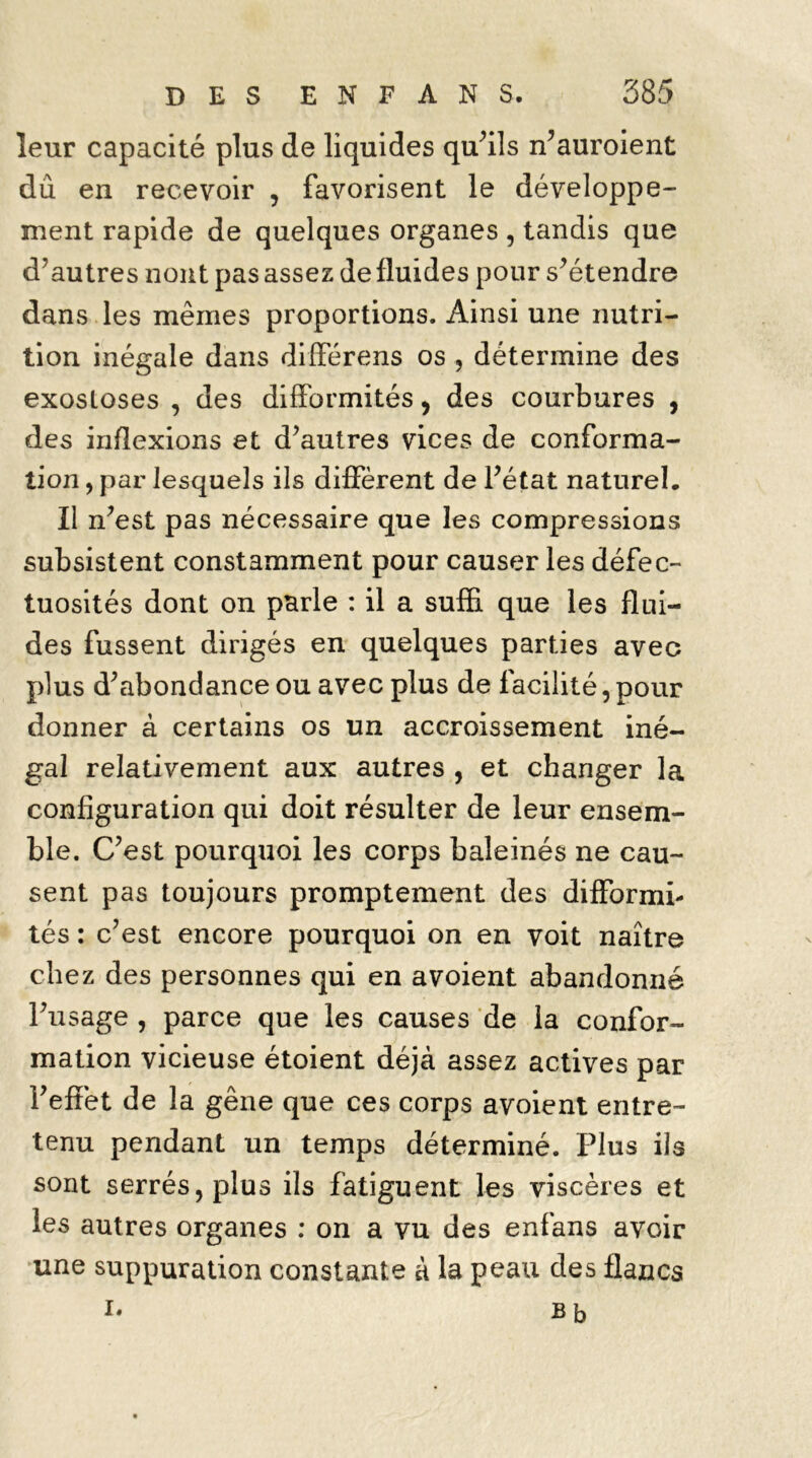 leur capacité plus de liquides qu’ils n’auroient dû en recevoir , favorisent le développe- ment rapide de quelques organes , tandis que d’autres nont pas assez de fluides pour s’étendre dans les mêmes proportions. Ainsi une nutri- tion inégale dans différens os , détermine des exosloses , des difformités, des courbures , des inflexions et d’autres vices de conforma- tion , par lesquels ils diffèrent de l’état naturel. Il n’est pas nécessaire que les compressions subsistent constamment pour causer les défec- tuosités dont on parle : il a suffi que les flui- des fussent dirigés en quelques parties avec plus d’abondance ou avec plus de facilité, pour donner à certains os un accroissement iné- gal relativement aux autres , et changer la configuration qui doit résulter de leur ensem- ble. C’est pourquoi les corps baleinés ne cau- sent pas toujours promptement des difformi- tés : c’est encore pourquoi on en voit naître chez des personnes qui en avoient abandonné l’usage , parce que les causes de la confor- mation vicieuse étoient déjà assez actives par l’effet de la gêne que ces corps avoient entre- tenu pendant un temps déterminé. Plus ils sont serrés, plus ils fatiguent les viscères et les autres organes : on a vu des enfans avoir une suppuration constante à la peau des flancs I- Bb