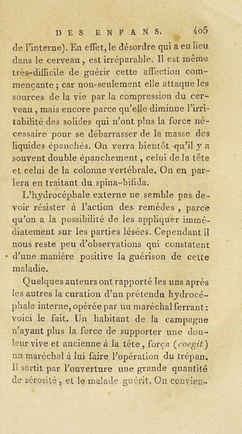 de l'interne). En effet, le désordre qui a eu lieu dans le cerveau, est irréparable. II est même très-difficile de guérir cette affection com- mençante 5 car non-seulement elle attaque les sources de la vie par la compression du cer- veau , mais encore parce qu’elle diminue Firri- tabilité des solides qui n’ont plus la force né- cessaire pour se débarrasser de la masse des liquides épanchés. On verra bientôt qu’il y a souvent double épanchement, celui de la tête et celui de la colonne vertébrale. On en par- lera en traitant du spina-bifida. L’hydrocéphale externe ne semble pas de- voir résister à Faction des remèdes , parce qu’on a la possibilité de les appliquer immé- diatement sur les parties lésées. Cependant il nous reste peu d’observations qui constatent • d’une manière positive la guérison de cette maladie. Quelques auteurs ont rapporté les uns après les autres la curation d’un prétendu hydrocé- phale interne, opérée par un maréchal ferrant : voici le fait. Un habitant de la campagne n’ayant plus la force de supporter une dou- leur vive et ancienne à la tête, força (coegit) un maréchal à lui faire l’opération du trépan. Il sortit par l’ouverture une grande quantité de sérosité , et le malade guérit. On convien-