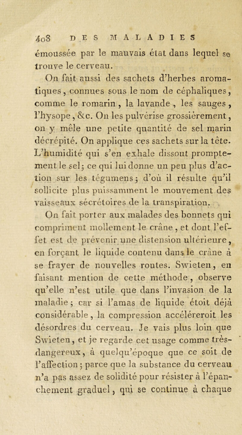 émoussée par le mauvais état dans lequel se trouve le cerveau. On fait aussi des sachets d’herbes aroma- tiques ? connues sous le nom de céphaliques, comme le romarin , la lavande , les sauges , l’hysope , &c. O11 les pulvérise grossièrement, on y mêle une petile quantité de sel marin décrépité. On applique ces sachets sur la tête. L’humidité qui s’en exhale dissout prompte- ment le sel 5 ce qui lui donne un peu plus d’ac- tion sur les tégumens$ d’où il résulte qu’il sollicite plus puissamment, le mouvement des Vaisseaux sécrétoires de la transpiration. On fait porter aux malades des bonnets qui compriment mollement le crâne , et dont l’ef- fet est de prévenir une distension ultérieure, en forçant le liquide contenu dans le crâne à se frayer de nouvelles routes. Swieten, en faisant mention de cette méthode , observe qu’elle n’est utile que dans l’invasion de la maladie ; car si l’amas de liquide étoit déjà considérable , la compression accéléreroit les désordres du cerveau. Je vais plus loin que Swieten, et je regarde cet usage comme très- dangereux, à quelqu’époque que ce soit de l’affection ; parce que la substance du cerveau n’a pas assez de solidité pour résister à l’épan- chement graduel, qui se continue à chaque