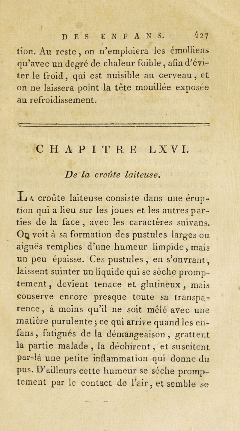 J tion. Au reste, on n’emploiera les émolliens qu’avec un degré de chaleur foible , afin d’évi- ter le froid, qui est nuisible au cerveau , et on ne laissera point la tête mouillée exposée au refroidissement. v— ■■■ — ■ ii ■ ■ » ■ - . -■ . ■ ■■ — ■ ». ■■ —— CHAPITRE LXVI. De la croûte laiteuse. La croûte laiteuse consiste dans une érup- tion qui a lieu sur les joues et les autres par- ties de la face , avec les caractères suivans. Oç voit à sa formation des pustules larges ou aiguës remplies d’une humeur limpide, mais un peu épaisse. Ces pustules, en s’ouvrant, laissent suinter un liquide qui se sèche promp- tement , devient tenace et glutineux , mais conserve encore presque toute sa transpa- rence , à moins qu’il ne soit mêlé avec une matière purulente ; ce qui arrive quand les en- fans, fatigués de la démangeaison, grattent la partie malade , la déchirent, et suscitent par-là une petite inflammation qui donne du pus. D’ailleurs cette humeur se sèche promp- tement par le contact de l’air, et semble se