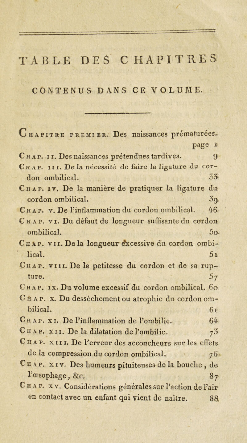 TABLE DES CHAPITRES CONTENUS DANS CE VOLUME. Chapitre premier.'Des naissances prématurées.. page a Chat, i i. Des naissances prétendues tardives. 9 Ch ap. in. De la nécessité de faire la ligature du cor- don ombilical. 33 Ch ap. iv. De la manière de pratiquer la ligature du cordon ombilical. 3g Ch ap. v. De Pinfîammation du cordon ombilical. 46 Chap. vi. Du défaut de longueur suffisante du coTdon ombilical. 5o Ciiap. vu. Delà longueur e'xcessive du cordon ombi- lical. 5i Ciiap. viii. De la petitesse du cordon et de sa rup- ture. 5 j Chap. ix. Du volume excessif du cordon ombilical. 60 Chap. x. Du dessèchement ou atrophie du cordon om- bilical. 61 Ciiap. xi. De l’inflammation de l’ombilic. 64 Chap. xi 1. De la dilatation de l’ombilic. j3 C 11 a p. xiii. De Perreur des accoucheurs sur les effets de la compression du cordon ombilical. 76. C11 a p. xiv. Des humeurs pituiteuses de la bouche , de P œsophage, &c. 87 Chap, xv. Considérations générales sur l’action de l’air en contact avec un enfant qui vient de naître. 88L