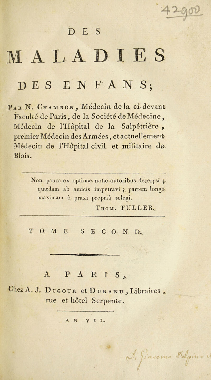 MALADIES DES EN FAN S; Par N. ChamboNj Médecin delà ci-devant Faculté de Paris, de la Société de Médecine, Médecin de l’Hôpital de la Salpêtrière , premier Médecin des Armées, et actuellement Médecin de l’Hôpital civil et militaire de Blois. Non pauca ex optimæ notæ autoribus decerpsi y quædam ab amicis impetravi 5 partem longé maximam è praxi propria selegi. Thom. FULLER. T OME SECON D. A PARIS, Chez A. J. D u g o u r et Dura n d ^ Libraires > rue et hôtel Serpente.