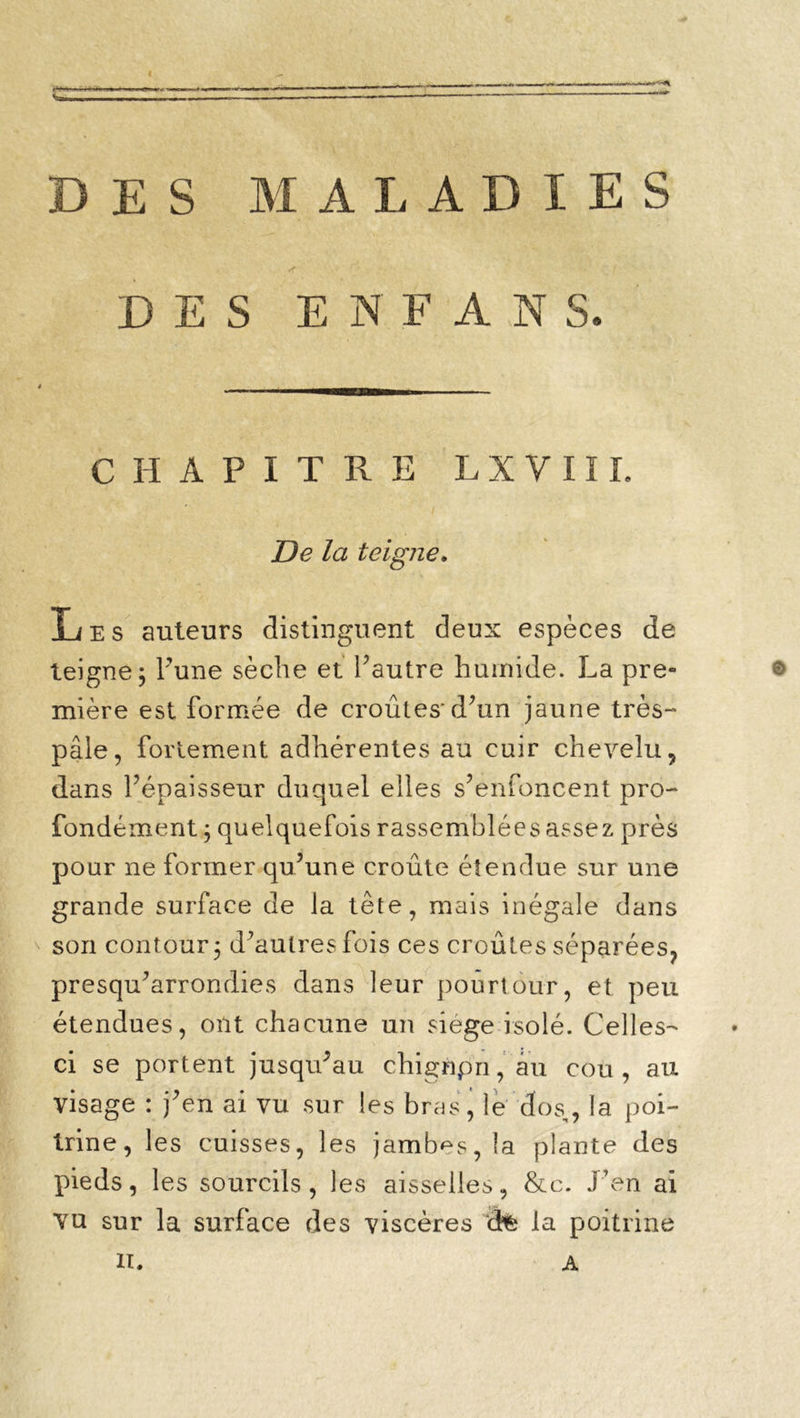 DES MALADIES DES E N F A N S. CHAPITRE L X V 111. Delà teigne. Les auteurs distinguent deux espèces de teigne; l’une sèche et l’autre humide. La pre- © mière est formée de croûtes-d’an jaune très- pâle, fortement adhérentes au cuir chevelu, dans l’épaisseur duquel elles s’enfoncent pro- fondément ; quelquefois rassemblées assez près pour ne former qu’une croûte étendue sur une grande surface de la tête, mais inégale dans son contour; d’aulresfois ces croûtes séparées, presqu’arrondies dans leur pourtour, et peu étendues, ont chacune un siège isolé. Celles- ci se portent jusqu’au chignpn, au cou, au visage : j’en ai vu sur les bras, le dos,, la poi- trine, les cuisses, les jambes, la plante des pieds, les sourcils, les aisselles, &e. J’en ai vu sur la surface des viscères ât la poitrine XL A