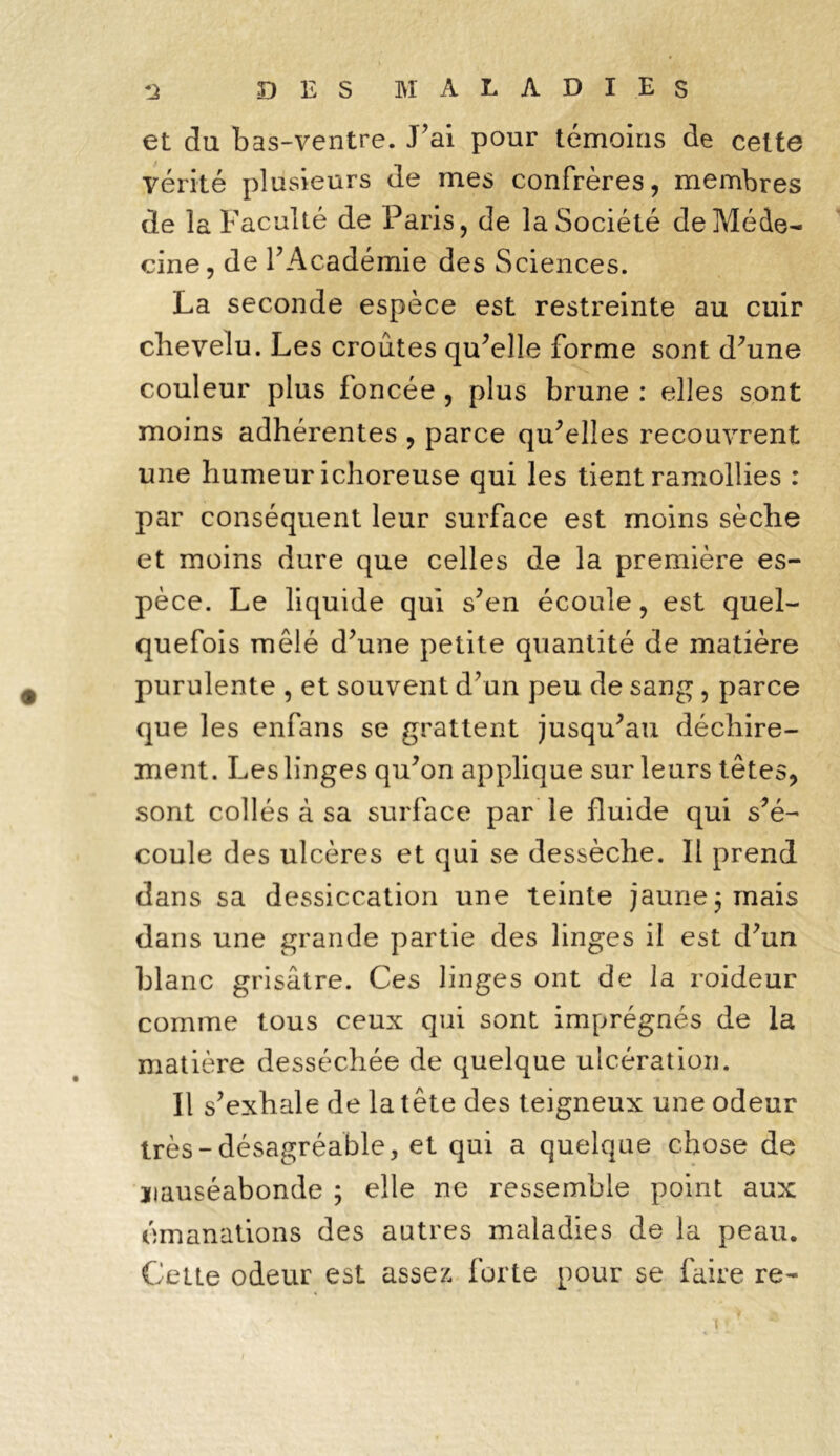 et du bas-ventre. J’ai pour témoins de celte vérité plusieurs de mes confrères, membres de la Faculté de Paris, de la Société de Méde- cine, de l’Académie des Sciences. La seconde espèce est restreinte au cuir chevelu. Les croûtes qu’elle forme sont d’une couleur plus foncée , plus brune : elles sont moins adhérentes , parce qu’elles recouvrent une humeur ichoreuse qui les tient ramollies : par conséquent leur surface est moins sèche et moins dure que celles de la première es- pèce. Le liquide qui s’en écoule, est quel- quefois mêlé d’une petite quantité de matière purulente , et souvent d’un peu de sang, parce que les enfans se grattent jusqu’au déchire- ment. Les linges qu’on applique sur leurs têtes, sont collés à sa surface par le fluide qui s’é- coule des ulcères et qui se dessèche. Il prend dans sa dessiccation une teinte jaune 3 mais dans une grande partie des linges il est d’un blanc grisâtre. Ces linges ont de la roideur comme tous ceux qui sont imprégnés de la matière desséchée de quelque ulcération. Il s’exhale de la tête des teigneux une odeur très-désagréable, et qui a quelque chose de nauséabonde ; elle ne ressemble point aux émanations des autres maladies de la peau. €vette odeur est assez forte pour se faire re- «