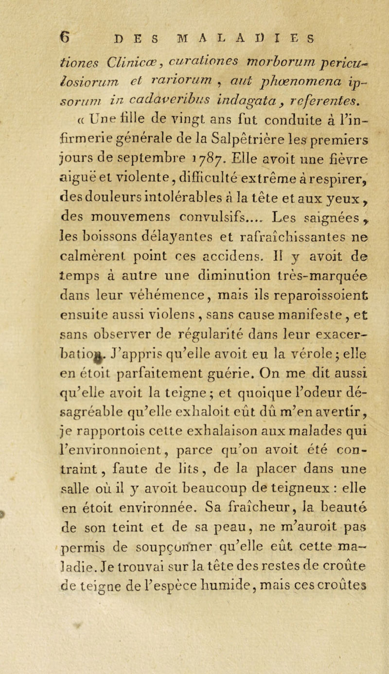 tiones Clinicœ, curationes morborurn pericu- losiorum et rariorum , phœnnmena ip- sorum in cadaveribus indagata > rcferentes. a llnelille de vingt ans fut conduite à l’in- firmerie générale de la Salpêtrière les' premiers jours de septembre 1787. Elle avoit une fièvre aiguë et violente, difficulté extrême à respirer, des douleurs intolérables à la tête et aux yeux , des mouvemens convulsifs.... Les saignées les boissons délaj'antes et rafraîchissantes ne calmèrent point ces accidens. Il y avoit de temps à autre une diminution très-marquée dans leur véhémence, mais ils reparoissoient ensuite aussi violens , sans cause manifeste , et sans observer de régularité dans leur exacer- batio^. J’appris qu’elle avoit eu la vérole • elle en étoit parfaitement guérie. On me dit aussi qu’elle avoit la teigne; et quoique l’odeur dé- sagréable qu’elle exhaloit eût dû m’en avertir, je rapportois cette exhalaison aux malades qui l’environnoient, parce qu'on avoit été con- traint , faute de lits, de la placer dans une salle où il y avoit beaucoup de teigneux : elle en étoit environnée. Sa fraîcheur, la beauté de son teint et de sa peau, ne m’auroit pas permis de soupçonner qu’elle eût cette ma- ladie. Je trouvai sur la tête des restes de croûte de teigne de l’espèce humide, mais ces croûtes