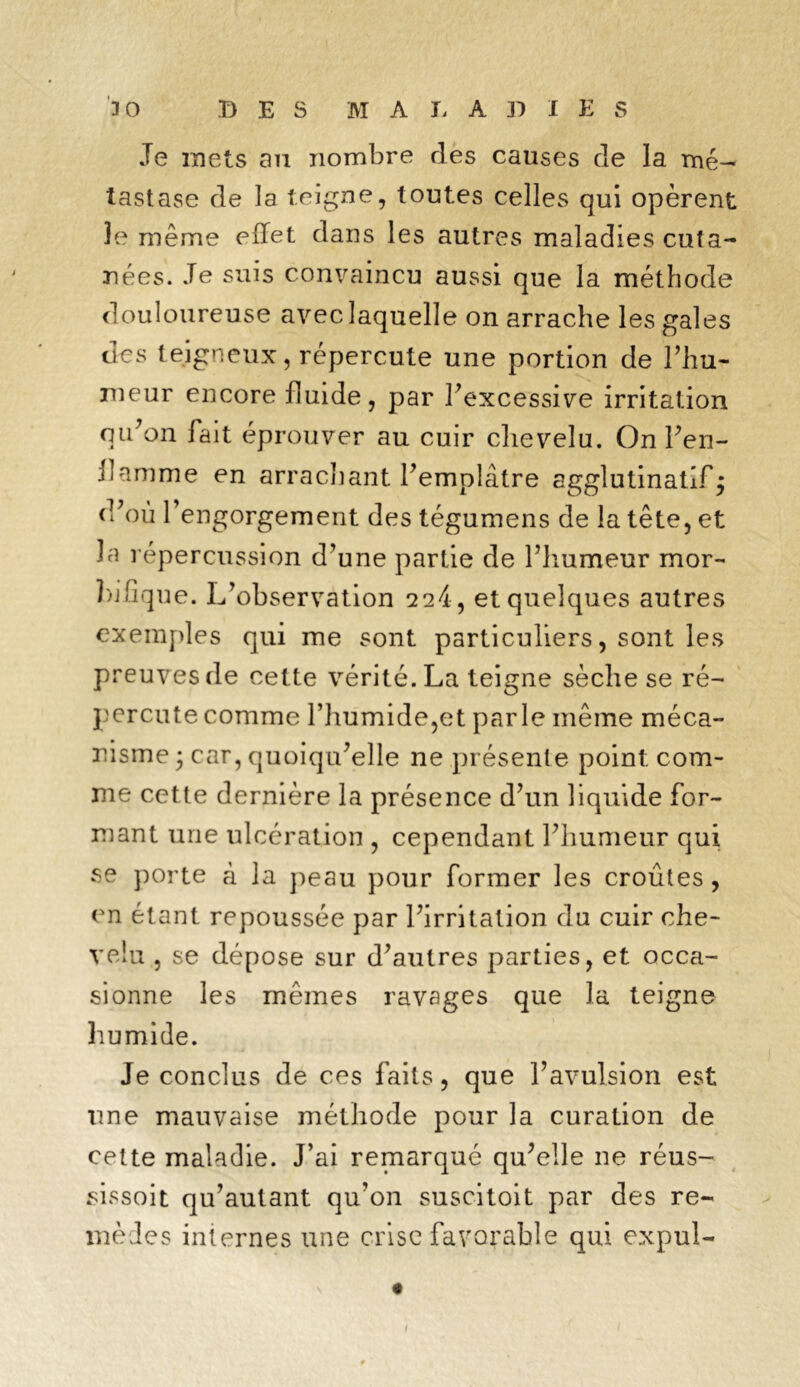 Je mets an nombre des causes de la mé- tastase de la teigne, toutes celles qui opèrent le même effet dans les autres maladies cuta- nées. Je suis convaincu aussi que la méthode douloureuse avec laquelle on arrache les gales des teigneux, répercute une portion de l’hu- meur encore fluide, par l’excessive irritation qu’on fait éprouver au cuir chevelu. On l’en- ffamme en arrachant l’emplâtre agglutinatlfj d’où l’engorgement des tégumens de la tête, et la répercussion d’une partie de l’humeur mor- bifique. L’observation 2 24, et quelques autres exemples qui me sont particuliers, sont les preuves de celte vérité. La teigne sèche se ré- percute comme l’humide,et parle même méca- nisme ; car, quoiqu’elle ne présente point com- me cette dernière la présence d’un liquide for- mant une ulcération , cependant l’humeur qui se porte à la peau pour former les croûtes , en étant repoussée par l’irritation du cuir che- velu , se dépose sur d’autres parties, et occa- sionne les mêmes ravages que la teigne humide. Je conclus de ces faits, que l’avulsion est une mauvaise méthode pour la curation de cette maladie. J’ai remarqué qu’elle ne réus- sissoit qu’autant qu’on suscitoit par des re- mèdes internes une crise favorable qui expul-