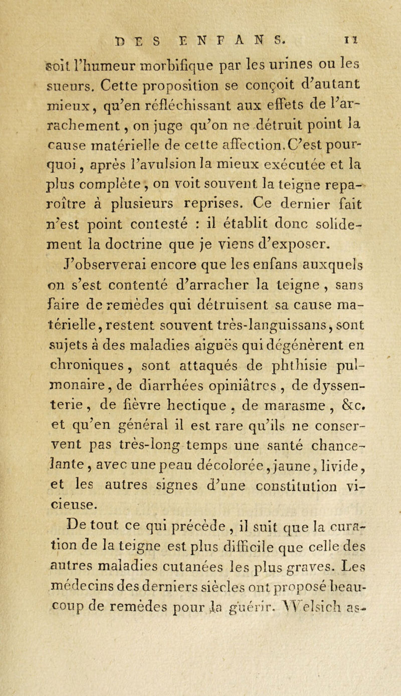 •DES EN FAN S. iï soit l’humeur morbifique par les urines ou les sueurs. Cette proposition se conçoit d’autant mieux, qu’en réfléchissant aux effets de l’ar- rachement , on juge qu’on ne détruit point la cause matérielle de celte affection. C’est pour- quoi , après l’avulsion la mieux exécutée et la plus complète , on voit souvent la teigne repa- j'oître à plusieurs reprises. Ce dernier fait n’est point contesté : il établit donc solide- ment la doctrine que je viens d’exposer. J’observerai encore que les enfans auxquels on s’est contenté d’arracher la teigne , sans faire de remèdes qui détruisent sa cause ma- térielle, restent souvent très-languissans, sont sujets à des maladies aiguës qui dégénèrent en chroniques, sont attaqués de phthisie pul- monaire, de diarrhées opiniâtres , de dyssen- terie, de fièvre hectique , de marasme , &c. et qu’en générai il est rare qu’ils ne conser- vent pas très-long temps une santé chance- lante , avec une peau décolorée, jaune, livide, et les autres signes d’une constitution vi- cieuse. De tout ce qui précède , il suit que la cura- tion de la teigne est plus difficile que celle des autres maladies cutanées les plus graves. Les médecins des derniers siècles ont proposé beau- coup de remèdes pour Ja guérir. Yl elsich as-